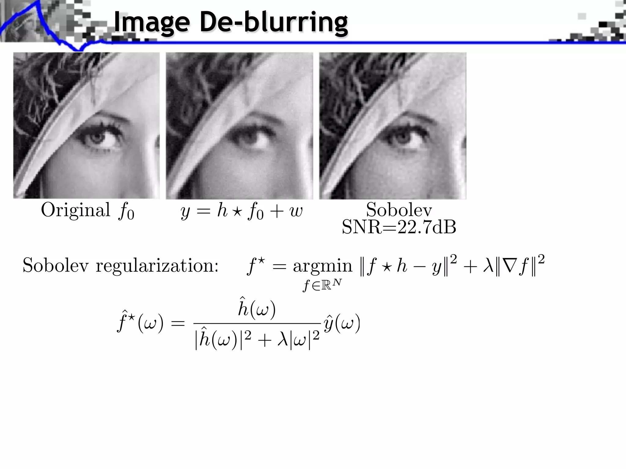 Image De-blurring




  Original f0     y = h f0 + w           Sobolev
                                       SNR=22.7dB
Sobolev regularization:   f = argmin ||f ⇥ h   y||2 + ||⇥f ||2
                                 f RN
                          ˆ
                          h(⇥)
          ˆ
          f (⇥) =                    y (⇥)
                                     ˆ
                     ˆ
                    |h(⇥)|2 + |⇥|2
 