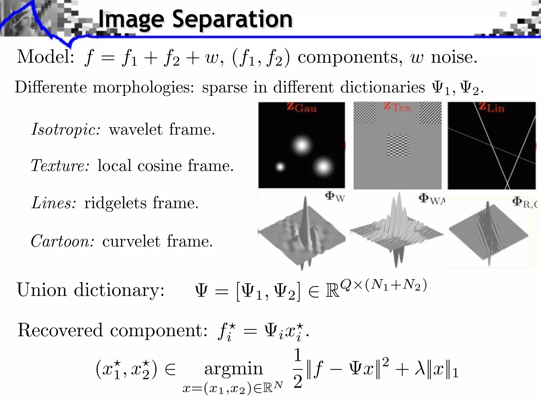 Image Separation
Model: f = f1 + f2 + w, (f1 , f2 ) components, w noise.




Union dictionary:         =[    1,     2]      RQ   (N1 +N2 )


Recovered component: fi =            i xi .
                                       1
         (x1 , x2 )      argmin          ||f        x||2 + ||x||1
                      x=(x1 ,x2 ) RN   2
 
