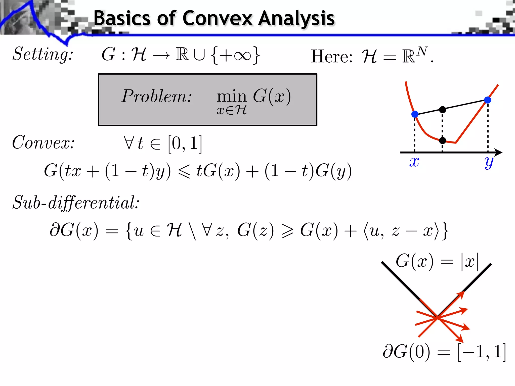 Basics of Convex Analysis
Setting:   G:H     R ⇤ {+⇥}         Here: H = RN .

             Problem:   min G(x)
                        x H

Convex:      t [0, 1]
                                                  x         y
   G(tx + (1 t)y) tG(x) + (1       t)G(y)
Sub-di erential:
      G(x) = {u ⇥ H  ⇤ z, G(z)    G(x) + ⌅u, z       x⇧}
                                              G(x) = |x|



                                              G(0) = [ 1, 1]
 