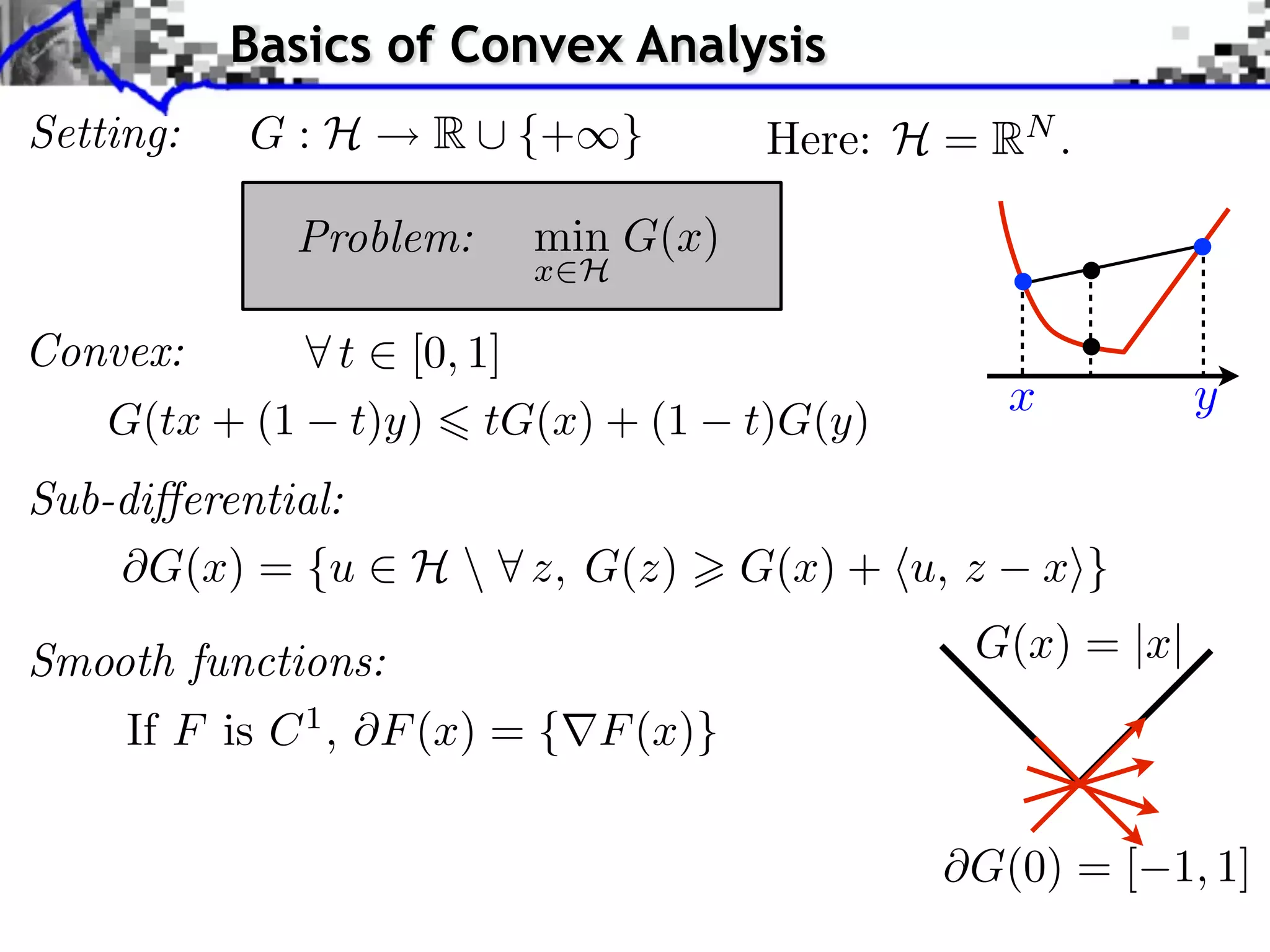 Basics of Convex Analysis
Setting:   G:H     R ⇤ {+⇥}           Here: H = RN .

             Problem:   min G(x)
                        x H

Convex:      t [0, 1]
                                                    x         y
   G(tx + (1 t)y) tG(x) + (1         t)G(y)
Sub-di erential:
      G(x) = {u ⇥ H  ⇤ z, G(z)      G(x) + ⌅u, z       x⇧}

Smooth functions:                               G(x) = |x|
    If F is C 1 , F (x) = { F (x)}

                                                G(0) = [ 1, 1]
 