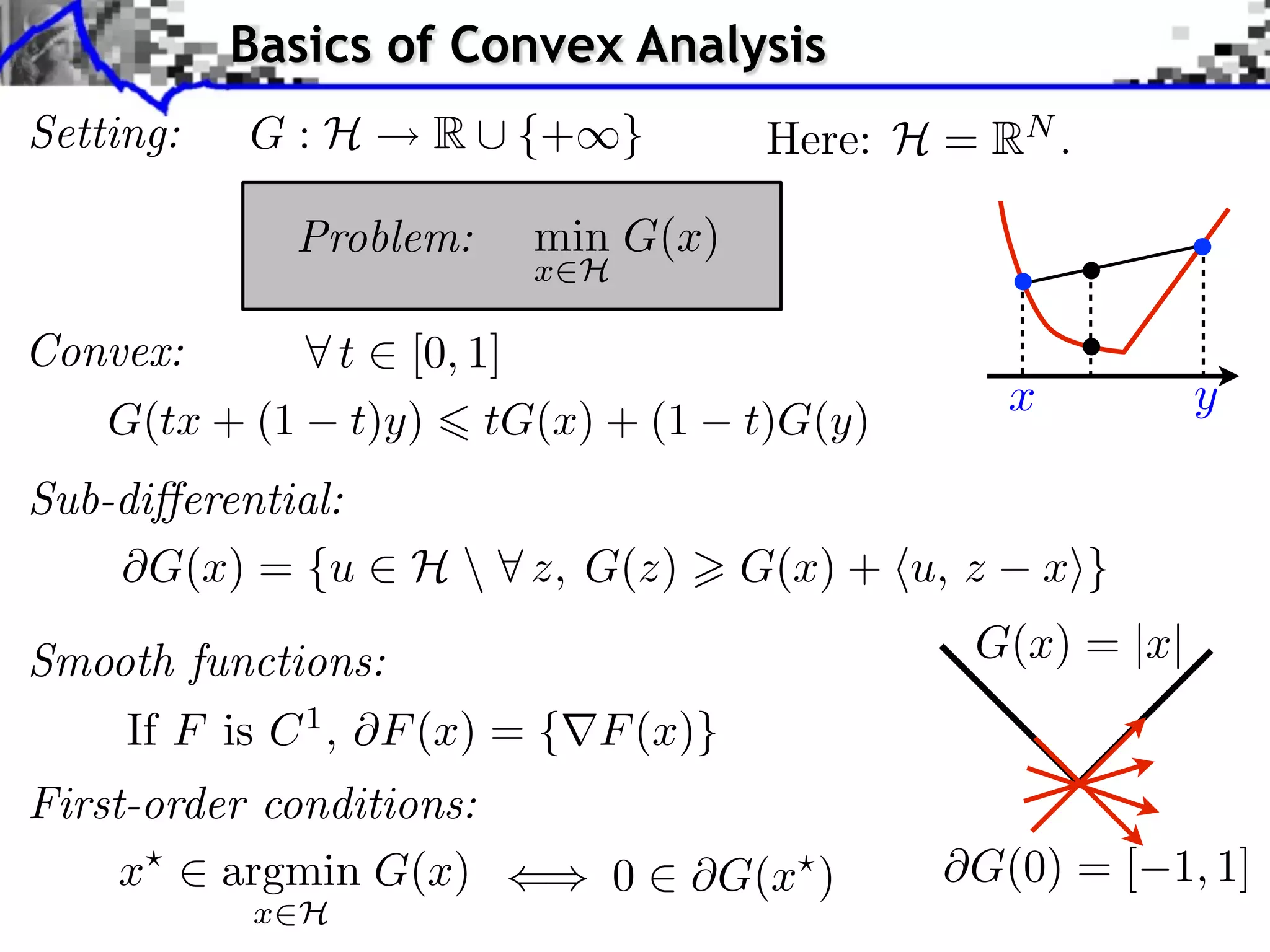 Basics of Convex Analysis
Setting:   G:H      R ⇤ {+⇥}          Here: H = RN .

             Problem:     min G(x)
                          x H

Convex:      t [0, 1]
                                                    x         y
   G(tx + (1 t)y) tG(x) + (1         t)G(y)
Sub-di erential:
      G(x) = {u ⇥ H  ⇤ z, G(z)      G(x) + ⌅u, z       x⇧}

Smooth functions:                               G(x) = |x|
    If F is C 1 , F (x) = { F (x)}
First-order conditions:
     x    argmin G(x)           0   G(x )       G(0) = [ 1, 1]
           x H
 