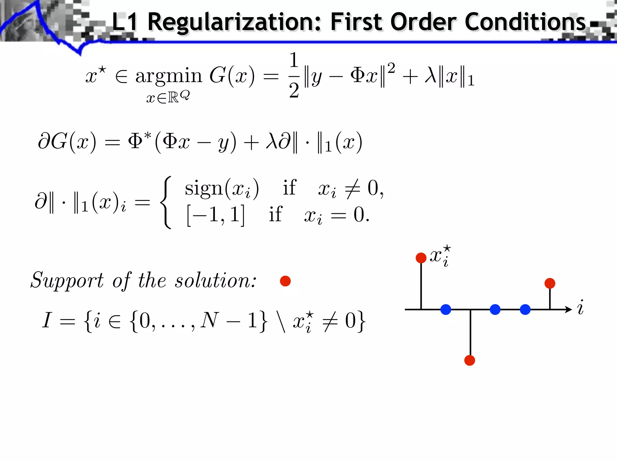 L1 Regularization: First Order Conditions
                       1
      x ⇥ argmin G(x) = ||y                    x||2 + ||x||1
           x RQ        2

⇥G(x) =            ( x    y) + ⇥|| · ||1 (x)

                     sign(xi ) if xi ⇥= 0,
 || · ||1 (x)i =
                     [ 1, 1] if xi = 0.
                                                      xi
Support of the solution:
                                                               i
 I = {i ⇥ {0, . . . , N      1}  xi ⇤= 0}
 