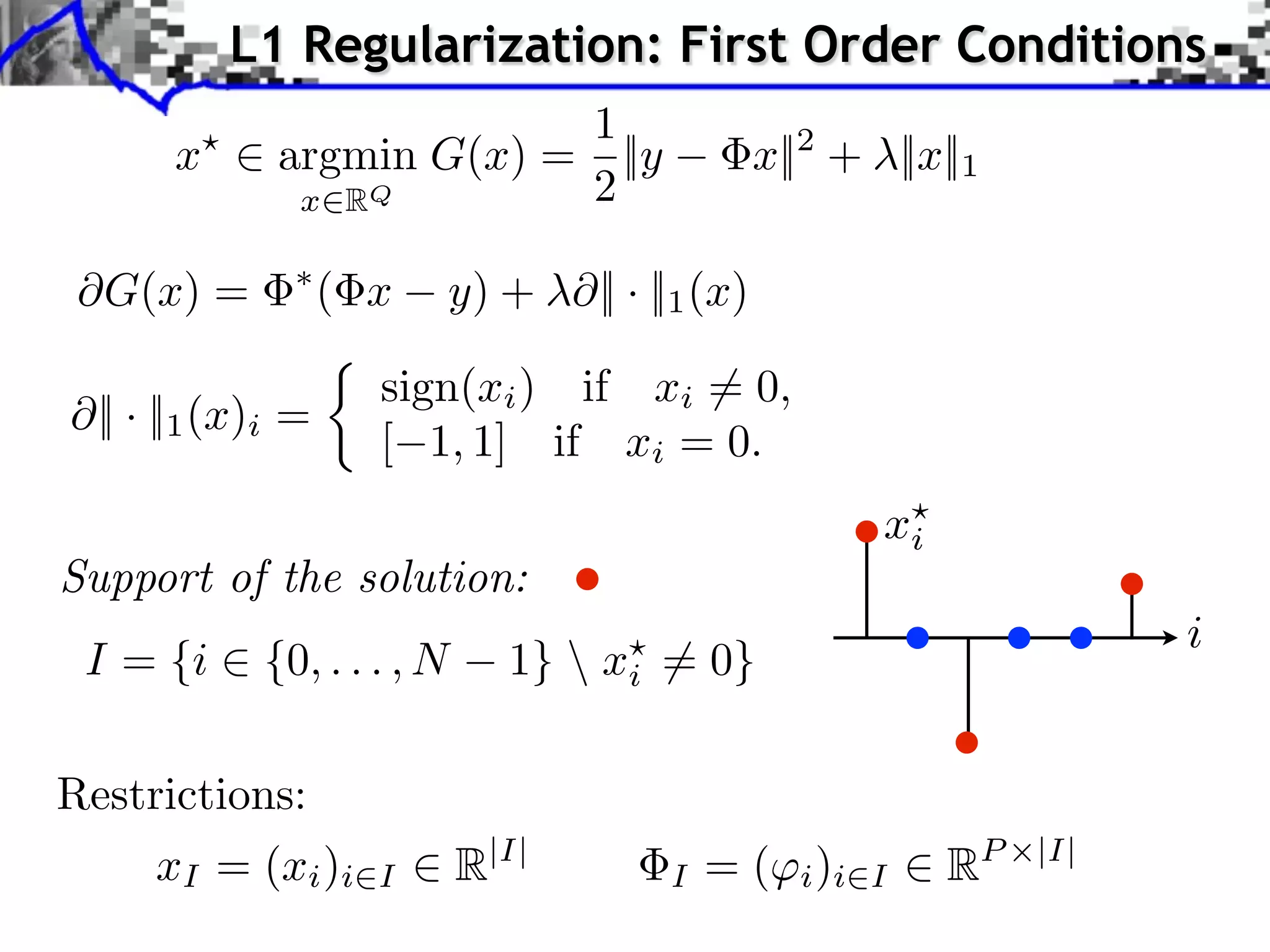 L1 Regularization: First Order Conditions
                        1
       x ⇥ argmin G(x) = ||y                   x||2 + ||x||1
            x RQ        2

 ⇥G(x) =            ( x   y) + ⇥|| · ||1 (x)

                      sign(xi ) if xi ⇥= 0,
  || · ||1 (x)i =
                      [ 1, 1] if xi = 0.
                                                      xi
Support of the solution:
                                                                      i
 I = {i ⇥ {0, . . . , N      1}  xi ⇤= 0}

Restrictions:
      xI = (xi )i     I   R|I|         I   = ( i )i   I    RP   |I|
 