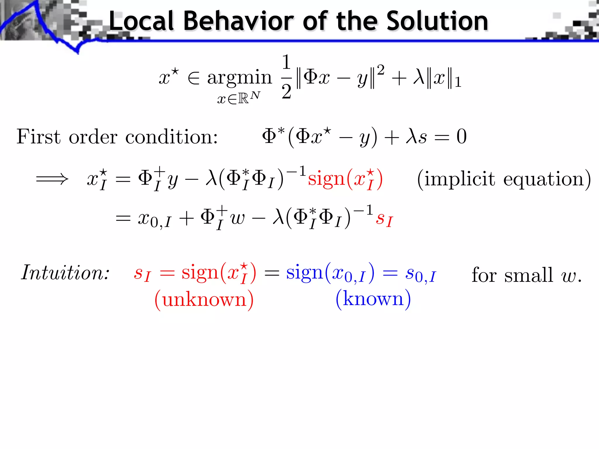 Local Behavior of the Solution
                              1
                 x      argmin || x               y||2 + ||x||1
                         x RN 2

First order condition:               ( x          y) + s = 0
  =    xI =     +
                I y     (   I   I)
                                     1
                                         sign(xI )          (implicit equation)
             = x0,I +   +
                        I w      (       I   I)
                                                   1
                                                       sI

Intuition:    sI = sign(xI ) = sign(x0,I ) = s0,I                 for small w.
                (unknown)           (known)
 