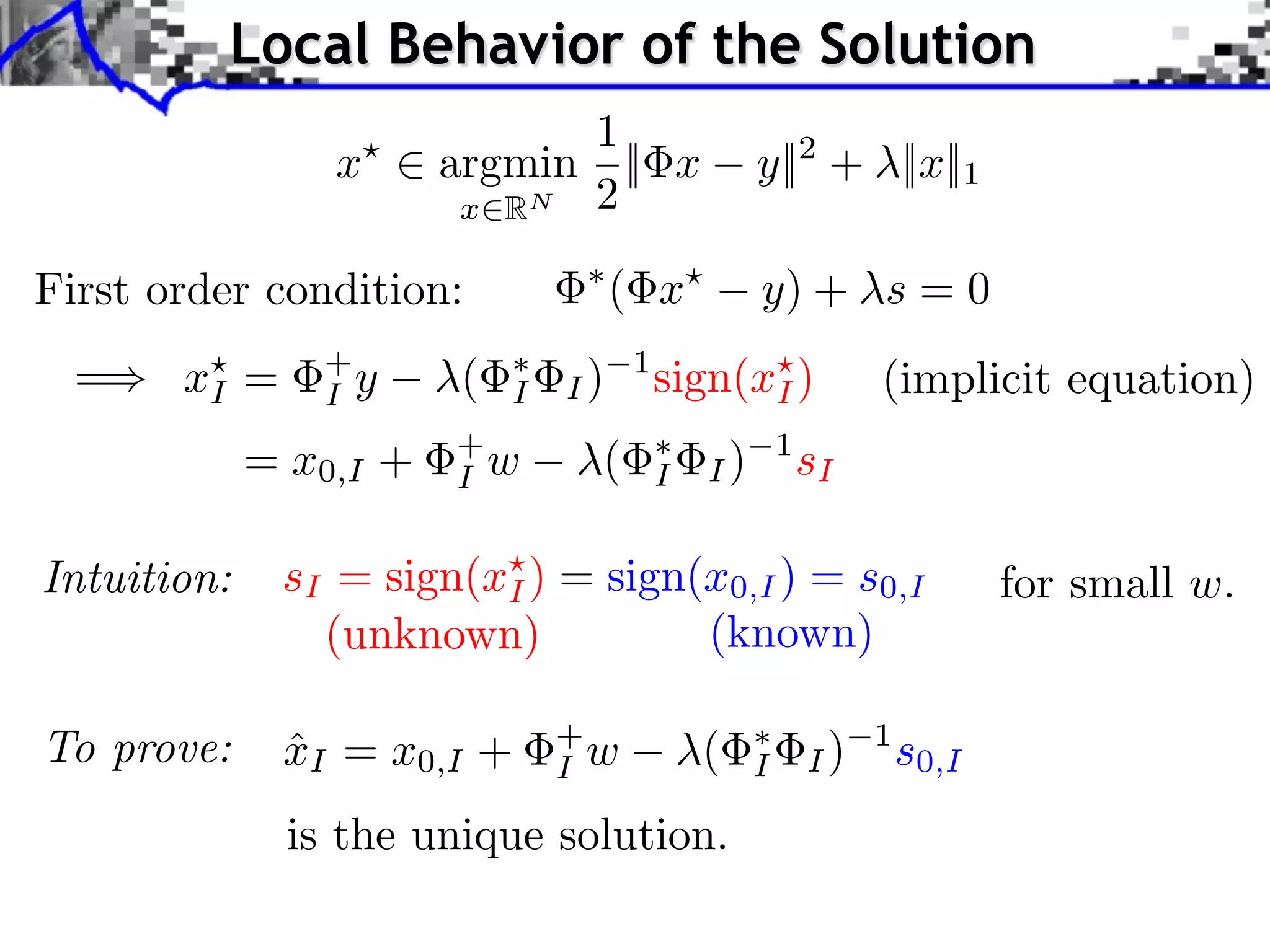 Local Behavior of the Solution
                              1
                 x      argmin || x                y||2 + ||x||1
                         x RN 2

First order condition:               ( x           y) + s = 0
  =    xI =     +
                I y     (   I   I)
                                      1
                                          sign(xI )             (implicit equation)
             = x0,I +   +
                        I w       (       I   I)
                                                       1
                                                           sI

Intuition:    sI = sign(xI ) = sign(x0,I ) = s0,I                          for small w.
                (unknown)           (known)

To prove:     xI = x0,I +
              ˆ                 +
                                I w           (    I       I)
                                                                1
                                                                    s0,I
               is the unique solution.
 