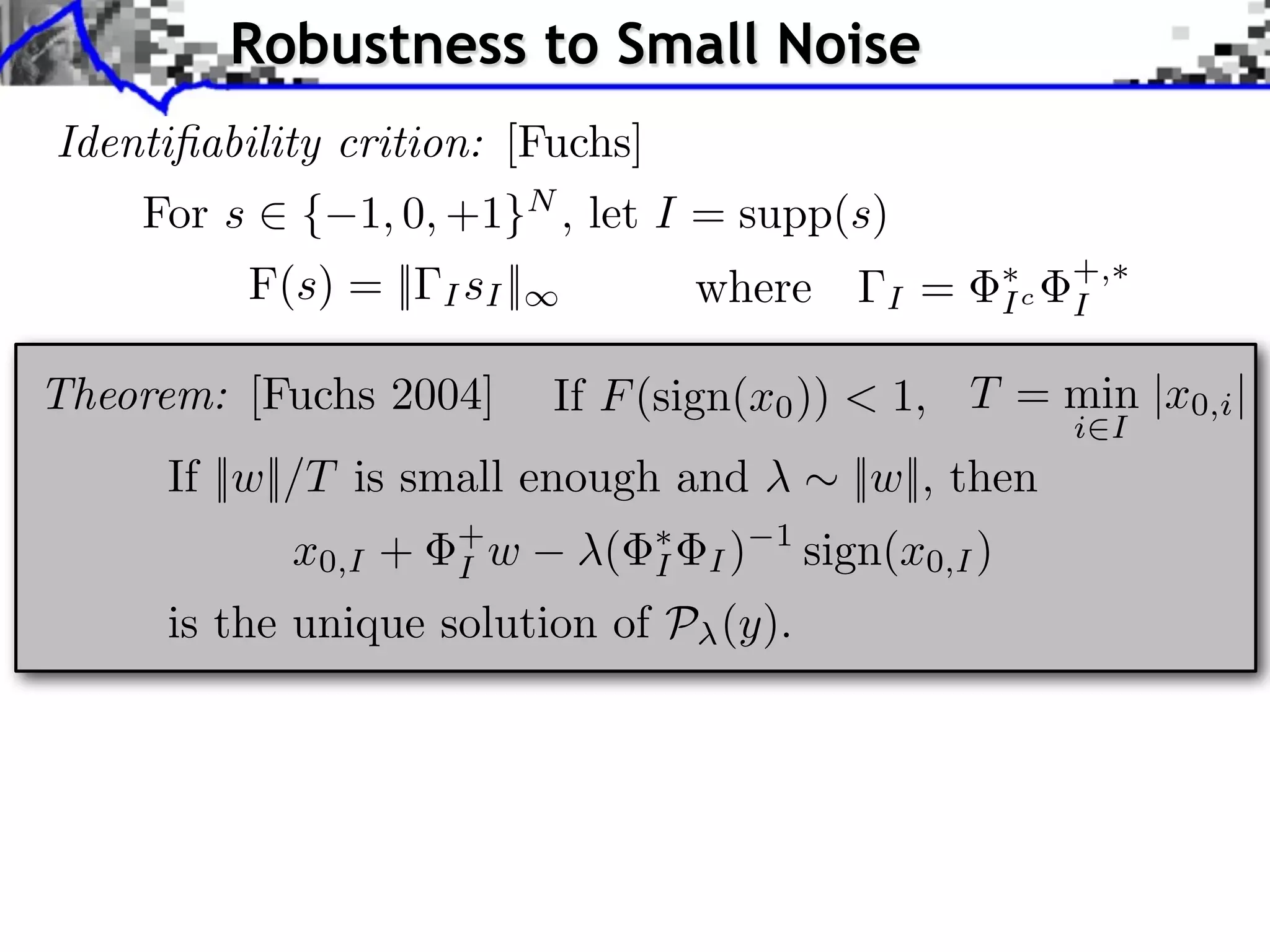 Robustness to Small Noise
Identiﬁability crition: [Fuchs]
    For s ⇥ { 1, 0, +1}N , let I = supp(s)
          F(s) = ||   I sI ||             where        I   =     Ic
                                                                      +,
                                                                      I

Theorem: [Fuchs 2004]           If F (sign(x0 )) < 1, T = min |x0,i |
                                                                      i I
     If ||w||/T is small enough and                  ||w||, then
            x0,I +     +
                       I w        (   I   I)
                                               1
                                                   sign(x0,I )
     is the unique solution of P (y).
 