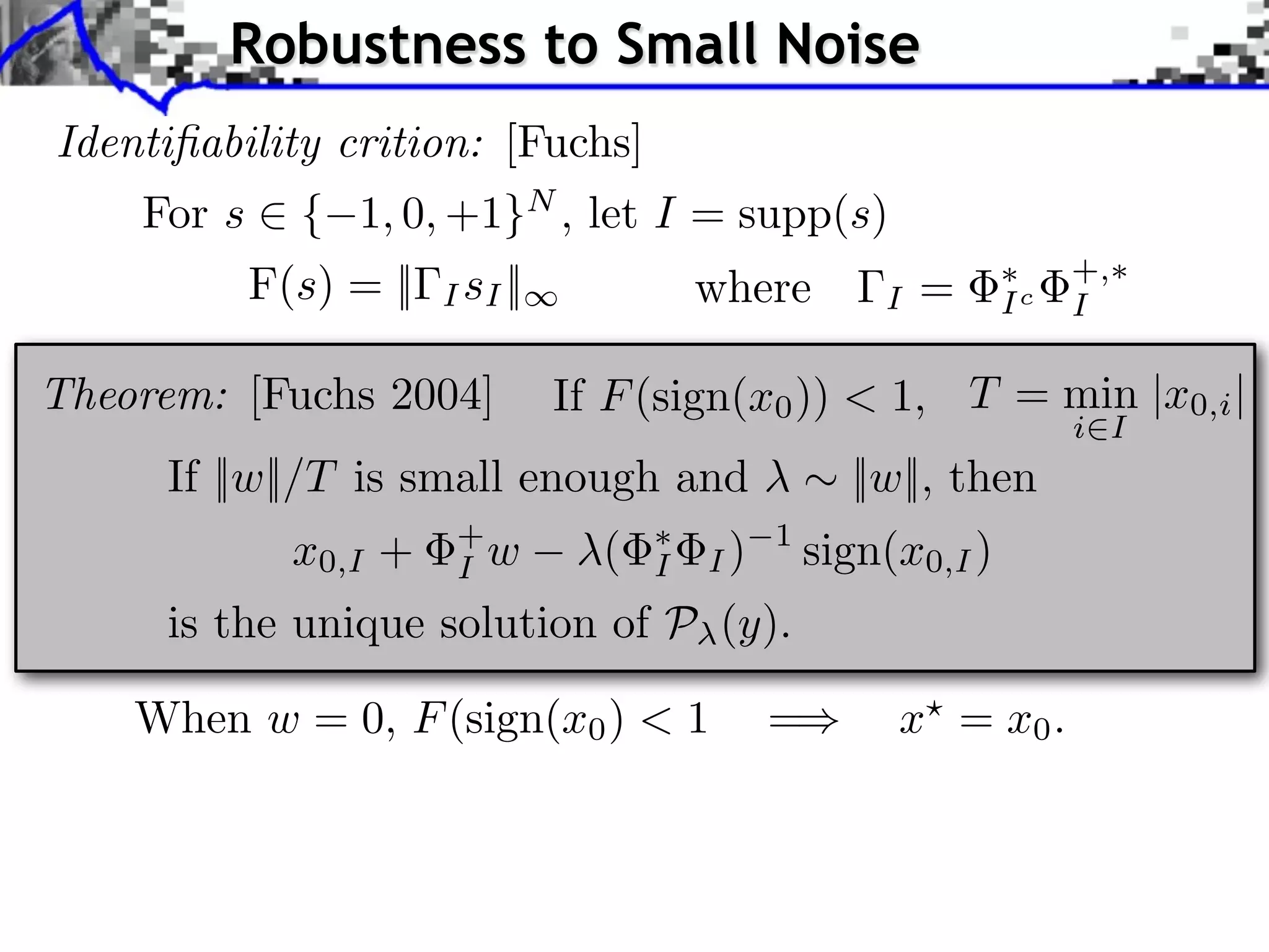 Robustness to Small Noise
Identiﬁability crition: [Fuchs]
    For s ⇥ { 1, 0, +1}N , let I = supp(s)
          F(s) = ||   I sI ||             where        I   =     Ic
                                                                      +,
                                                                      I

Theorem: [Fuchs 2004]           If F (sign(x0 )) < 1, T = min |x0,i |
                                                                      i I
     If ||w||/T is small enough and                  ||w||, then
            x0,I +     +
                       I w        (   I   I)
                                               1
                                                   sign(x0,I )
     is the unique solution of P (y).

    When w = 0, F (sign(x0 ) < 1               =        x = x0 .
 