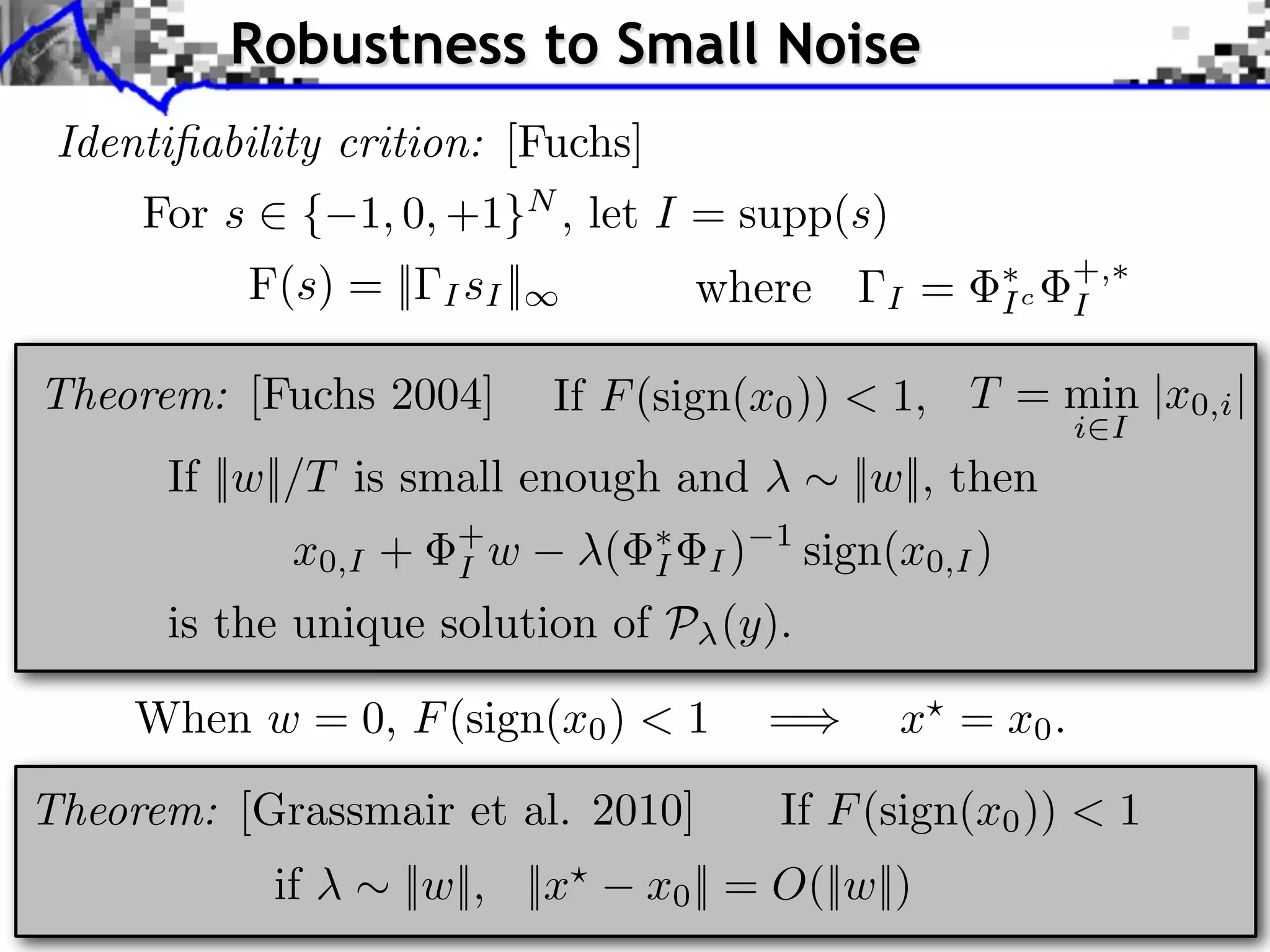 Robustness to Small Noise
 Identiﬁability crition: [Fuchs]
     For s ⇥ { 1, 0, +1}N , let I = supp(s)
           F(s) = ||   I sI ||             where        I   =     Ic
                                                                       +,
                                                                       I

Theorem: [Fuchs 2004]            If F (sign(x0 )) < 1, T = min |x0,i |
                                                                       i I
      If ||w||/T is small enough and                  ||w||, then
             x0,I +     +
                        I w        (   I   I)
                                                1
                                                    sign(x0,I )
      is the unique solution of P (y).

     When w = 0, F (sign(x0 ) < 1               =        x = x0 .

Theorem: [Grassmair et al. 2010]                If F (sign(x0 )) < 1
            if     ||w||, ||x          x0 || = O(||w||)
 