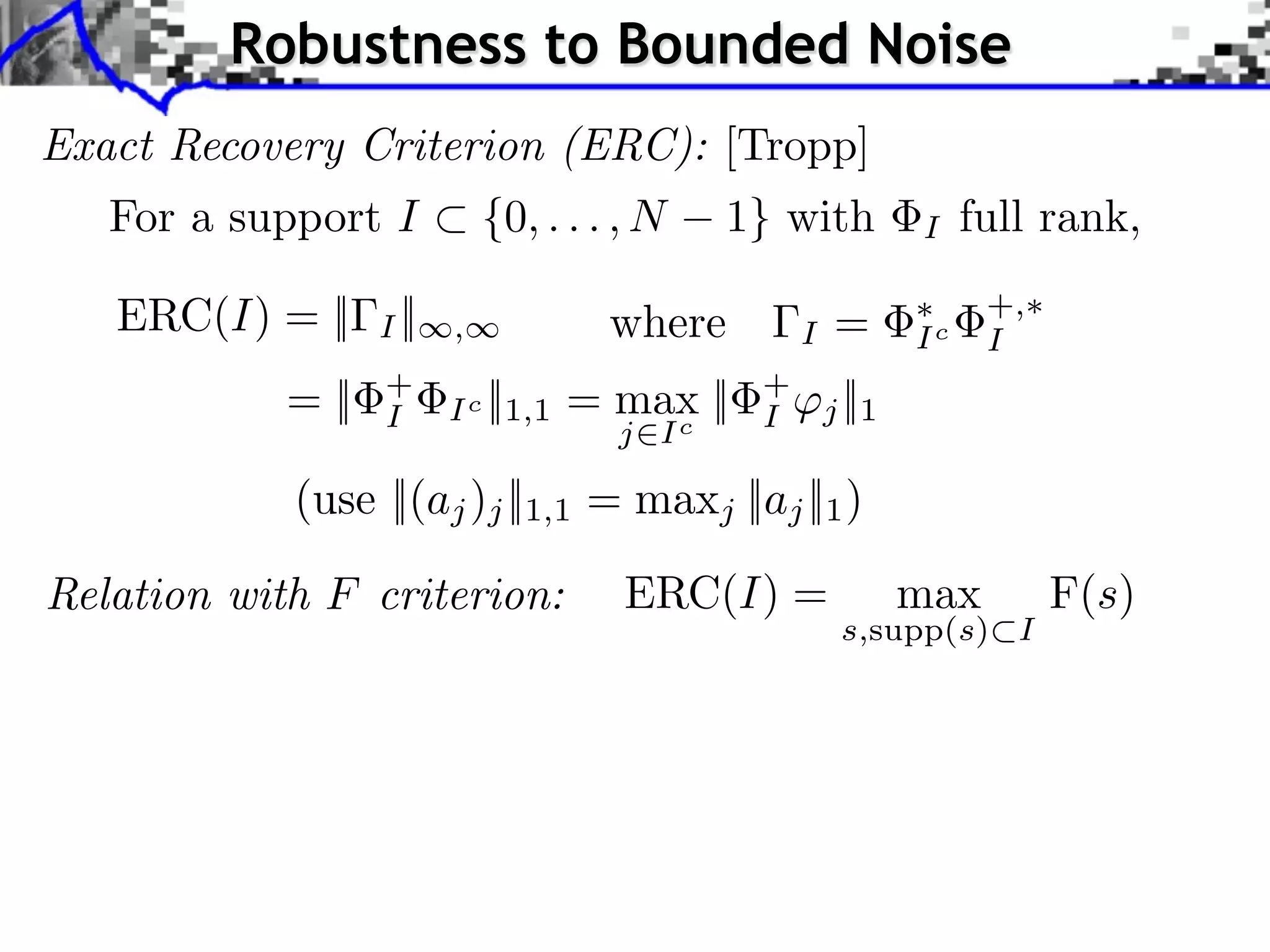 Robustness to Bounded Noise
Exact Recovery Criterion (ERC): [Tropp]
   For a support I ⇥ {0, . . . , N          1} with             I    full rank,

   ERC(I) = ||     I ||   ,           where         I    =      Ic
                                                                      +,
                                                                      I
            = ||   +
                   I      Ic   ||1,1 = max ||
                                         c
                                                +
                                                I       j ||1
                                      j I

             (use ||(aj )j ||1,1 = maxj ||aj ||1 )

Relation with F criterion:            ERC(I) =                  max        F(s)
                                                         s,supp(s) I
 