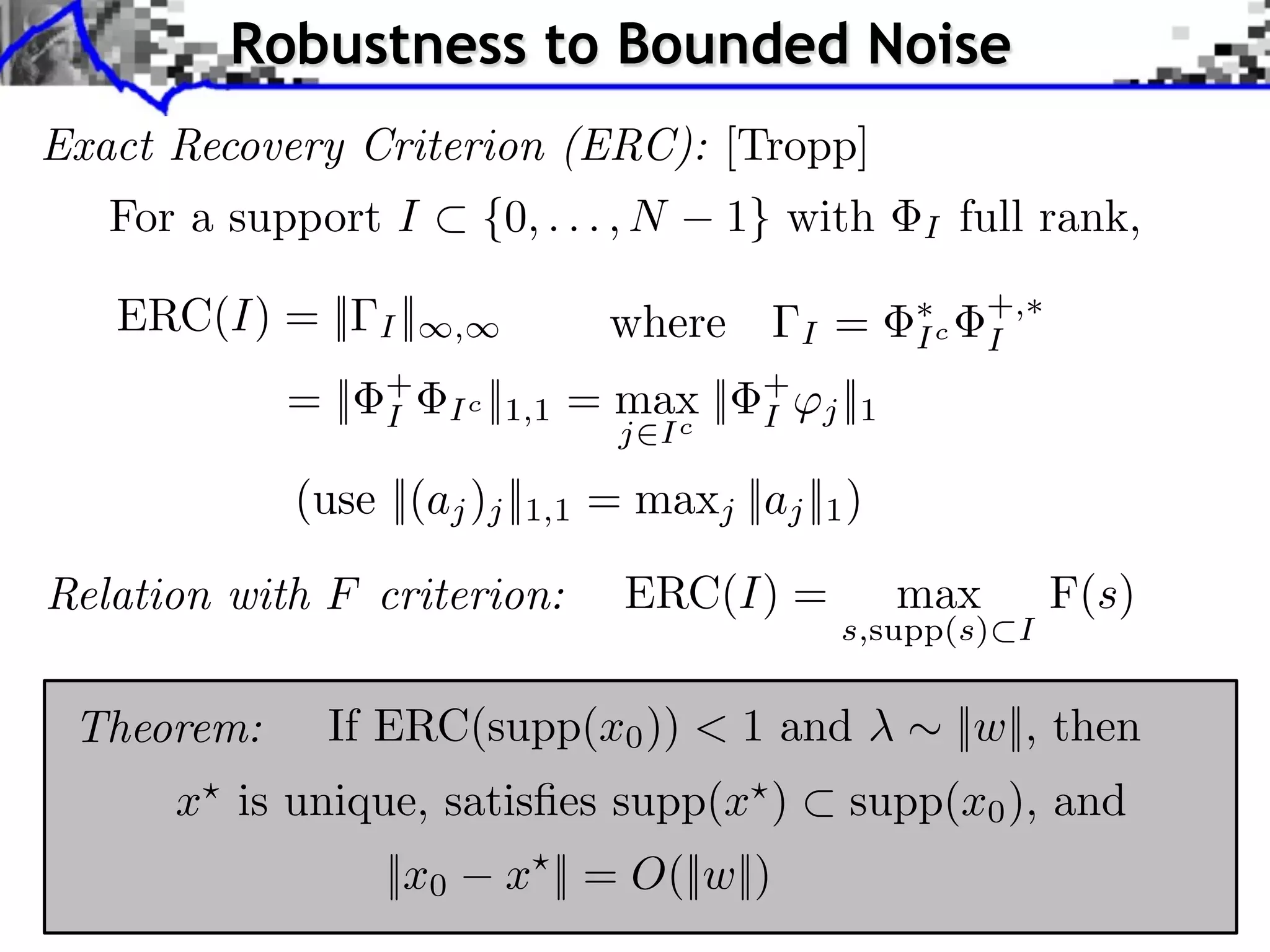 Robustness to Bounded Noise
Exact Recovery Criterion (ERC): [Tropp]
   For a support I ⇥ {0, . . . , N          1} with             I    full rank,

   ERC(I) = ||     I ||   ,           where         I    =      Ic
                                                                      +,
                                                                      I
            = ||   +
                   I      Ic   ||1,1 = max ||
                                         c
                                                +
                                                I       j ||1
                                      j I

             (use ||(aj )j ||1,1 = maxj ||aj ||1 )

Relation with F criterion:            ERC(I) =                  max        F(s)
                                                         s,supp(s) I


 Theorem:      If ERC(supp(x0 )) < 1 and                             ||w||, then
      x is unique, satisﬁes supp(x )                      supp(x0 ), and
                   ||x0         x || = O(||w||)
 