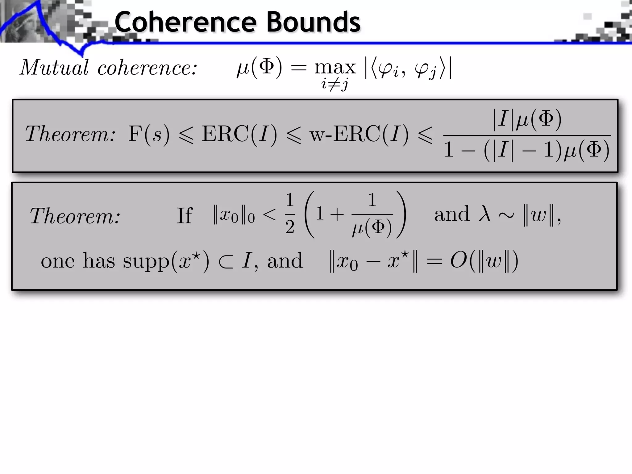 Coherence Bounds
Mutual coherence:       µ( ) = max |        i,   j ⇥|
                                    i=j

                                                         |I|µ( )
Theorem: F(s)        ERC(I)         w-ERC(I)
                                                   1    (|I| 1)µ( )

                                1        1
Theorem:        If   ||x0 ||0 <     1+           and          ||w||,
                                2      µ( )
  one has supp(x )       I, and      ||x0   x || = O(||w||)
 