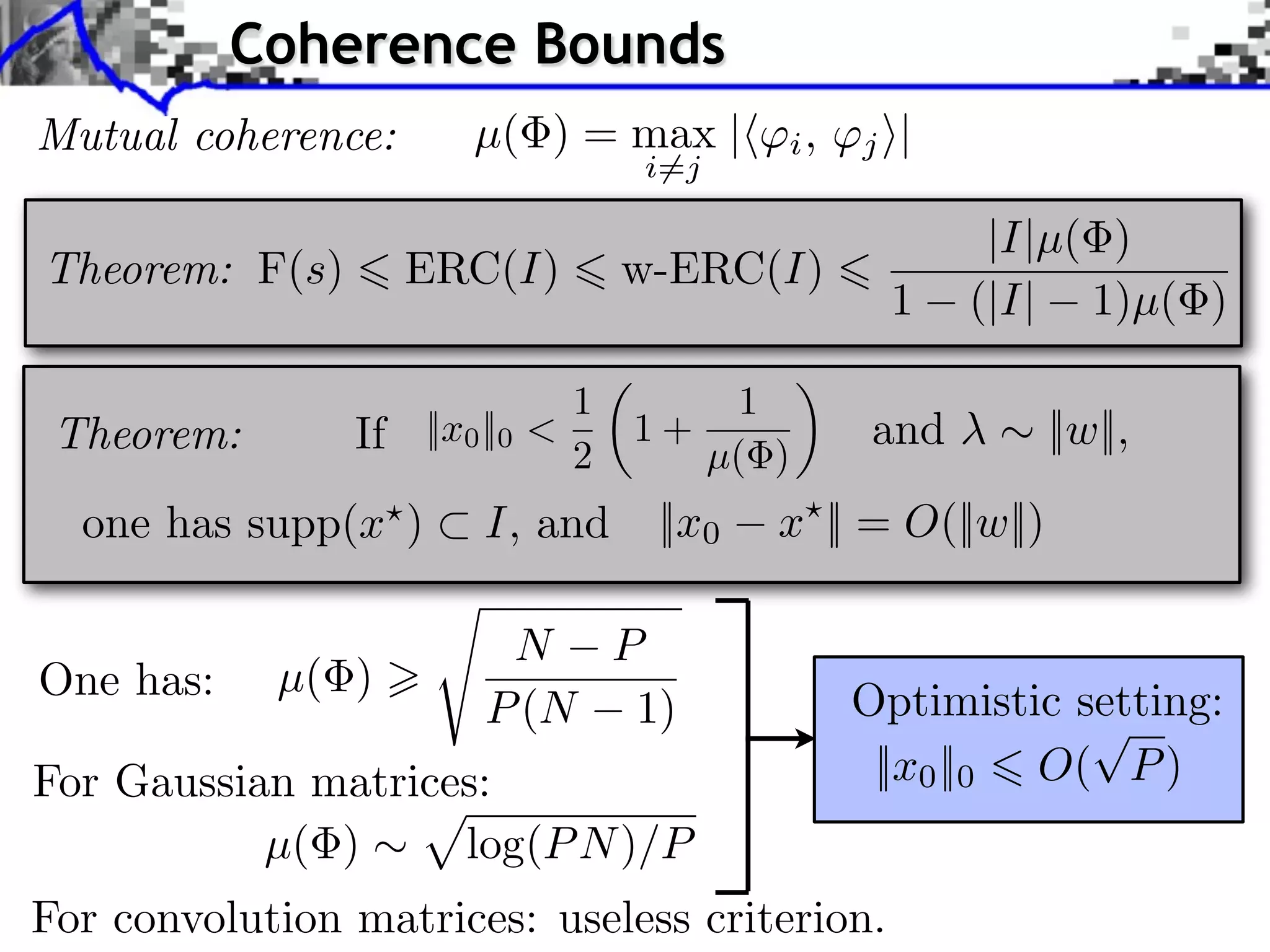 Coherence Bounds
Mutual coherence:       µ( ) = max |        i,   j ⇥|
                                    i=j

                                                         |I|µ( )
Theorem: F(s)        ERC(I)         w-ERC(I)
                                                   1    (|I| 1)µ( )

                                1        1
 Theorem:       If   ||x0 ||0 <     1+            and         ||w||,
                                2      µ( )
  one has supp(x )       I, and      ||x0   x || = O(||w||)

                          N P
One has:    µ( )
                         P (N 1)                 Optimistic setting:
For Gaussian matrices:                            ||x0 ||0 O( P )
           µ( )     log(P N )/P
For convolution matrices: useless criterion.
 