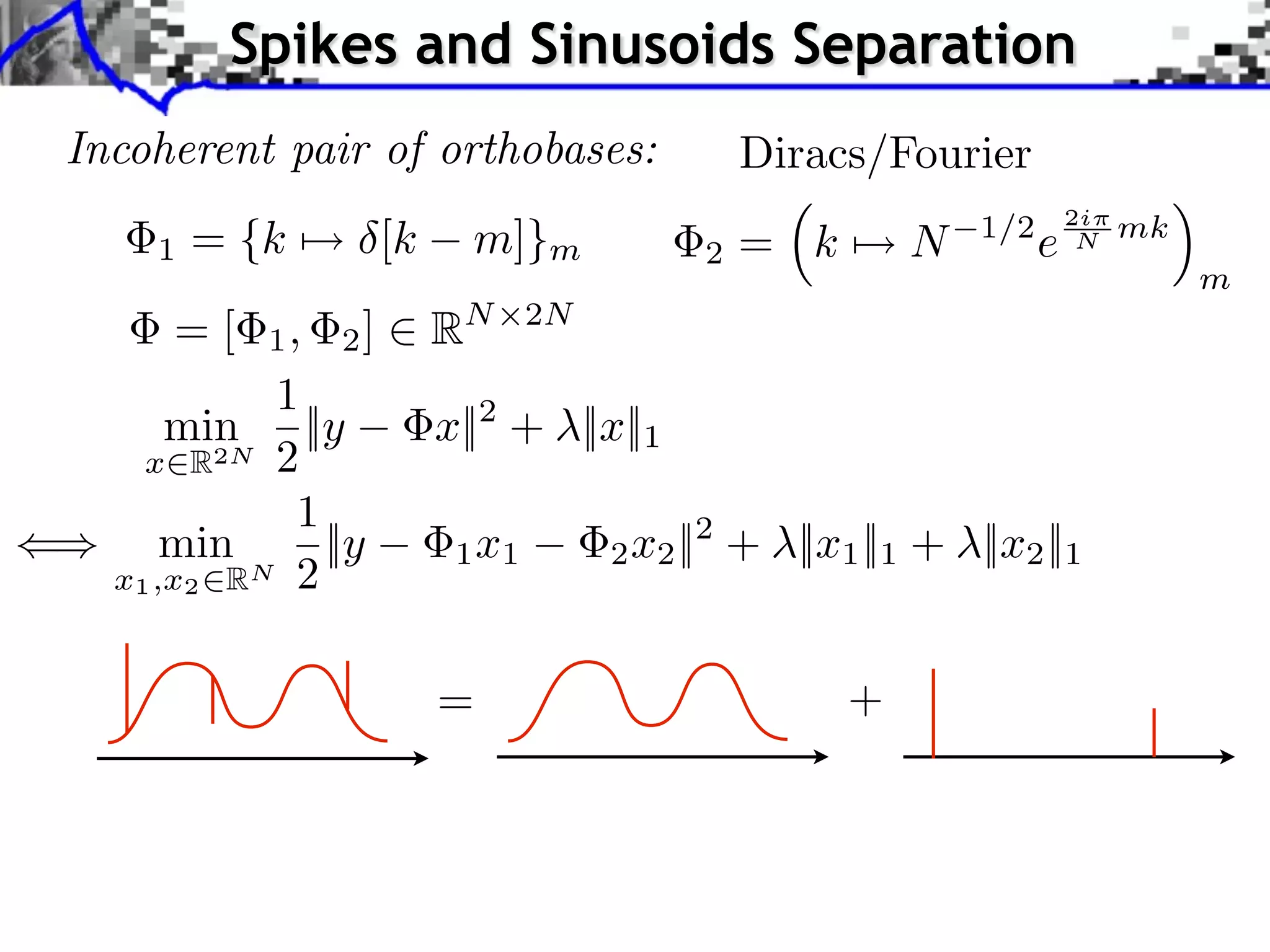 Spikes and Sinusoids Separation
Incoherent pair of orthobases:              Diracs/Fourier
                                                                    2i
    1   = {k ⇤⇥ [k     m]}m             2   = k       N   1/2
                                                                e    N   mk
                                                                              m
     =[    1, 2]     RN      2N

           1
      min ||y        x||2 + ||x||1
    x R2N 2
             1
      min      ||y    1 x1        2 x2 ||2 + ||x1 ||1 + ||x2 ||1
  x1 ,x2 RN 2


                     =                            +
 