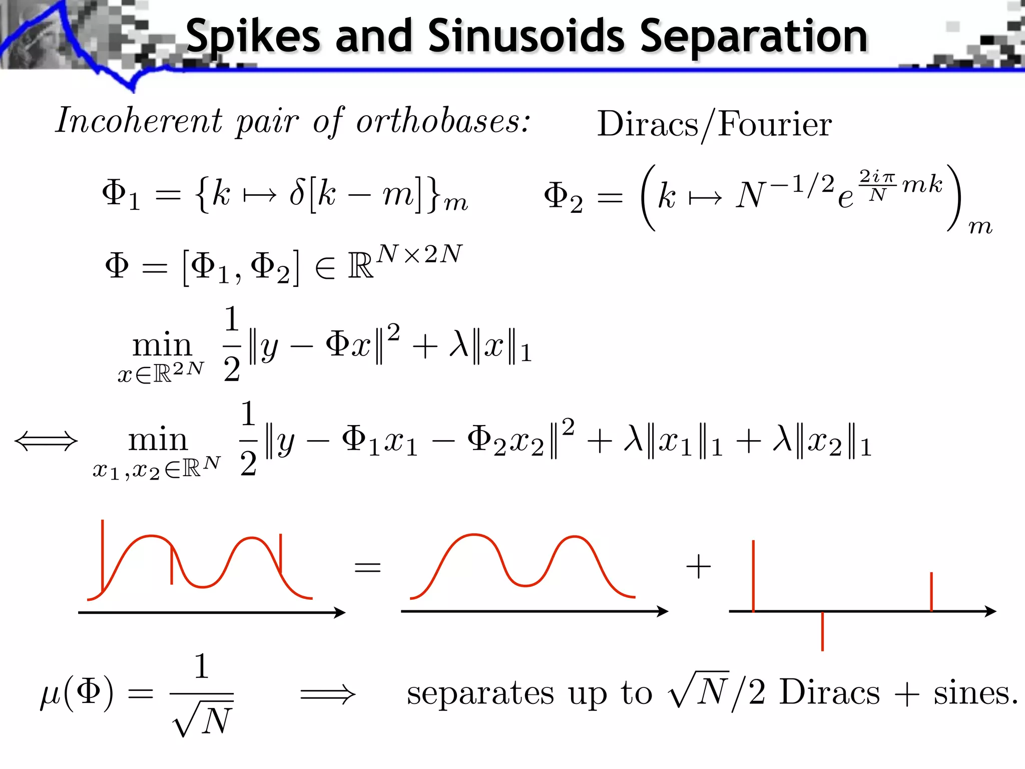 Spikes and Sinusoids Separation
Incoherent pair of orthobases:              Diracs/Fourier
                                                                    2i
    1   = {k ⇤⇥ [k     m]}m             2   = k       N   1/2
                                                                e    N   mk
                                                                              m
     =[    1, 2]     RN      2N

           1
      min ||y        x||2 + ||x||1
    x R2N 2
             1
      min      ||y    1 x1        2 x2 ||2 + ||x1 ||1 + ||x2 ||1
  x1 ,x2 RN 2


                     =                            +

          1
µ( ) =           =        separates up to         N /2 Diracs + sines.
          N
 