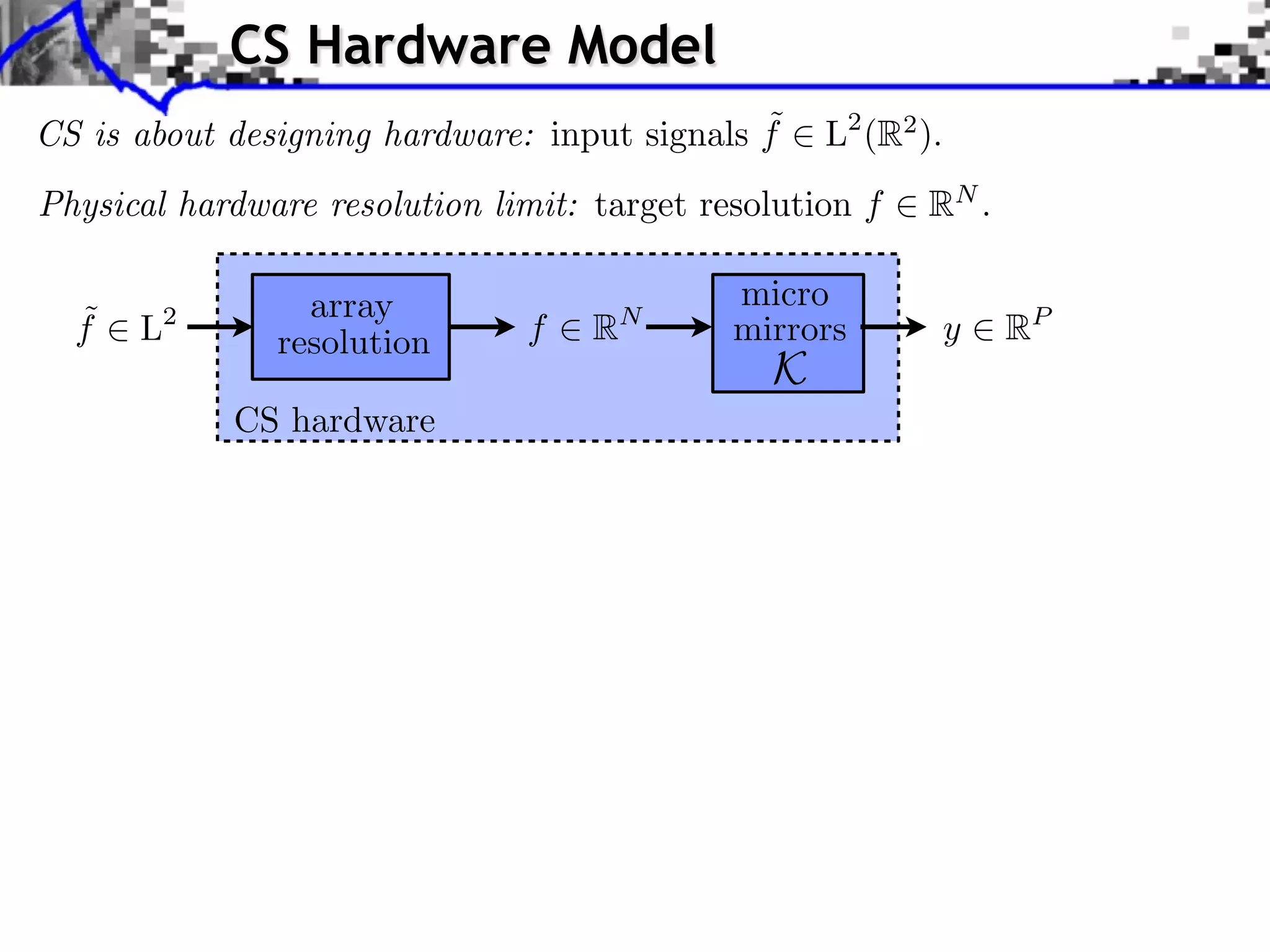 CS Hardware Model
                                              ˜
CS is about designing hardware: input signals f    L2 (R2 ).
Physical hardware resolution limit: target resolution f   RN .

                 array                       micro
  ˜
  f   L 2
                               f    R   N
                                             mirrors           y   RP
               resolution
                                               K
            CS hardware
 