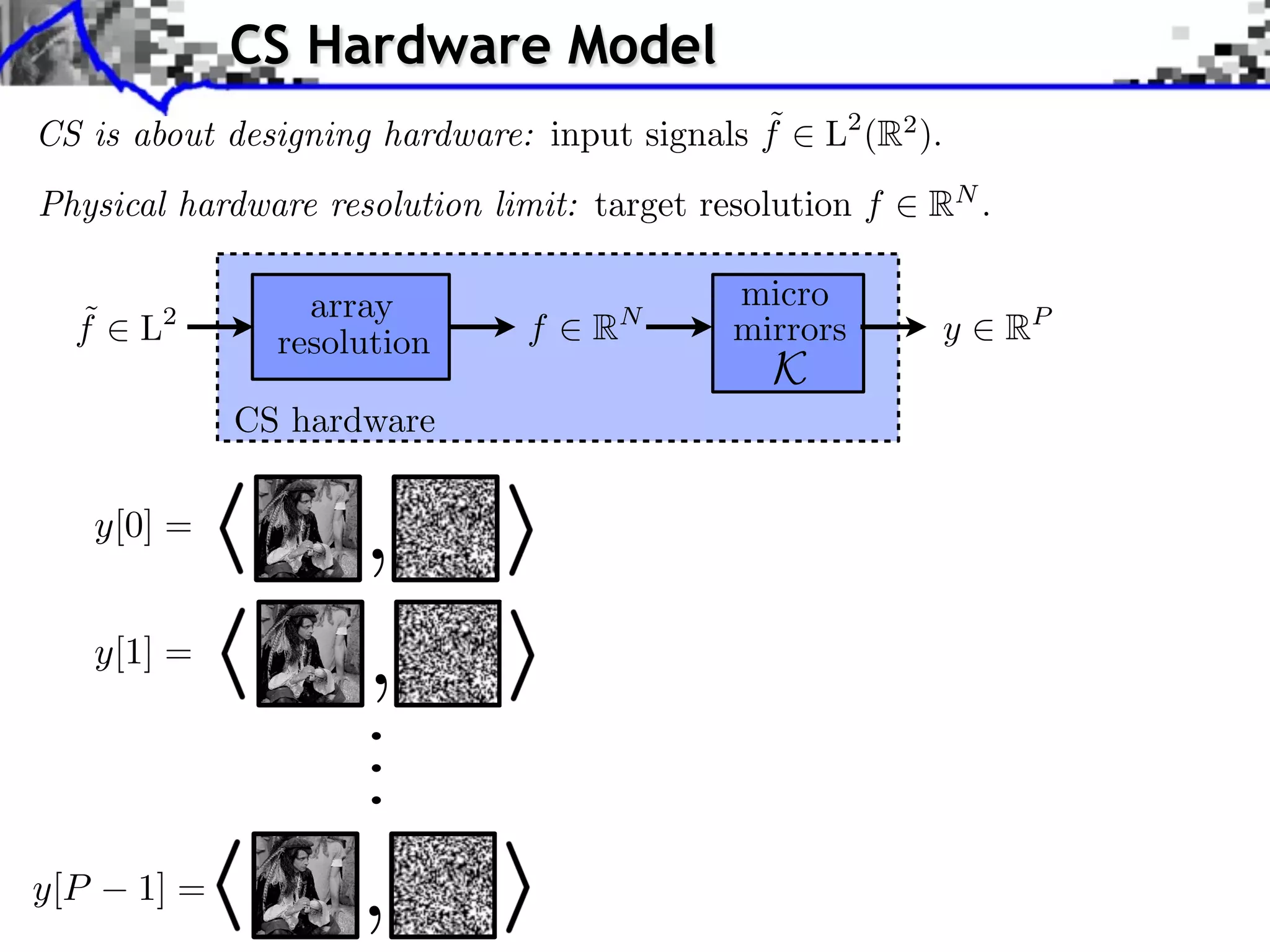 CS Hardware Model
                                              ˜
CS is about designing hardware: input signals f    L2 (R2 ).
Physical hardware resolution limit: target resolution f   RN .

                 array                       micro
  ˜
  f   L 2
                               f    R   N
                                             mirrors           y   RP
               resolution
                                               K
            CS hardware


                     ,
                     ,
                ...




                     ,
 
