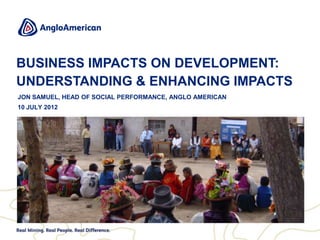 BUSINESS IMPACTS ON DEVELOPMENT:
UNDERSTANDING & ENHANCING IMPACTS
JON SAMUEL, HEAD OF SOCIAL PERFORMANCE, ANGLO AMERICAN
10 JULY 2012
 