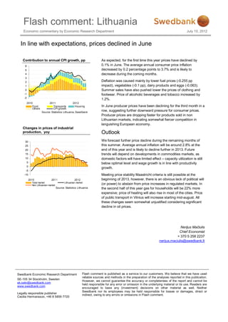 Flash comment: Lithuania
    Economic commentary by Economic Research Department                                                                                    July 10, 2012


  In line with expectations, prices declined in June

   Contribution to annual CPI growth, pp                                    As expected, for the first time this year prices have declined by
     6                                                                      0.1% in June. The average annual consumer price inflation
     5                                                                      decreased by 0.2 percentage points to 3.7% and is likely to
     4                                                                      decrease during the coming months.
     3
     2                                                                      Deflation was caused mainly by lower fuel prices (-0.255 pp
     1                                                                      impact), vegetables (-0.1 pp), dairy products and eggs (-0.063).
     0                                                                      Summer sales have also pushed lower the prices of clothing and
    -1                                                                      footwear. Price of alcoholic beverages and tobacco increased by
    -2
                                                                            1.2%.
         2010                2011                 2012
             Food               Trans ports         Hous ing                In June producer prices have been declining for the third month in a
             Others             CPI growth
                       Source: Statistics Lithuania, Swedbank
                                                                            row, suggesting further downward pressure for consumer prices.
                                                                            Producer prices are dropping faster for products sold in non
                                                                            Lithuanian markets, indicating somewhat fiercer competition in
                                                                            languishing European economy.
   Changes in prices of industrial
   production, yoy                                                          Outlook
     30                                                                     We forecast further price decline during the remaining months of
     25                                                                     this summer. Average annual inflation will be around 2.8% at the
     20                                                                     end of this year and is likely to decline further in 2013. Future
     15                                                                     trends will depend on developments in commodities markets, as
     10                                                                     domestic factors will have limited effect – capacity utilization is still
         5                                                                  below optimal level and wage growth is in line with productivity
         0
                                                                            growth.
     -5
    -10                                                                     Meeting price stability Maastricht criteria is still possible at the
             2010               2011                   2012                 beginning of 2013, however, there is an obvious lack of political will
               Total market                   Lithuanian market
               Non Lithuanian market                                        (or power) to abstain from price increases in regulated markets. In
                                       Source: Statistics Lithuania         the second half of this year gas for households will be 22% more
                                                                            expensive; price of heating will also rise in most of the cities. Price
                                                                            of public transport in Vilnius will increase starting mid-august. All
                                                                            these changes seem somewhat unjustified considering significant
                                                                            decline in oil prices.




                                                                                                                                     Nerijus Mačiulis
                                                                                                                                    Chief Economist
                                                                                                                                   + 370 5 258 2237
                                                                                                                       nerijus.maciulis@swedbank.lt




Swedbank Economic Research Department                         Flash comment is published as a service to our customers. We believe that we have used
                                                              reliable sources and methods in the preparation of the analyses reported in this publication.
SE-105 34 Stockholm, Sweden
                                                              However, we cannot guarantee the accuracy or completeness of the report and cannot be
ek.sekr@swedbank.com
                                                              held responsible for any error or omission in the underlying material or its use. Readers are
www.swedbank.com
                                                              encouraged to base any (investment) decisions on other material as well. Neither
                                                              Swedbank nor its employees may be held responsible for losses or damages, direct or
Legally responsible publisher
                                                              indirect, owing to any errors or omissions in Flash comment.
Cecilia Hermansson, +46 8 5859 7720
 