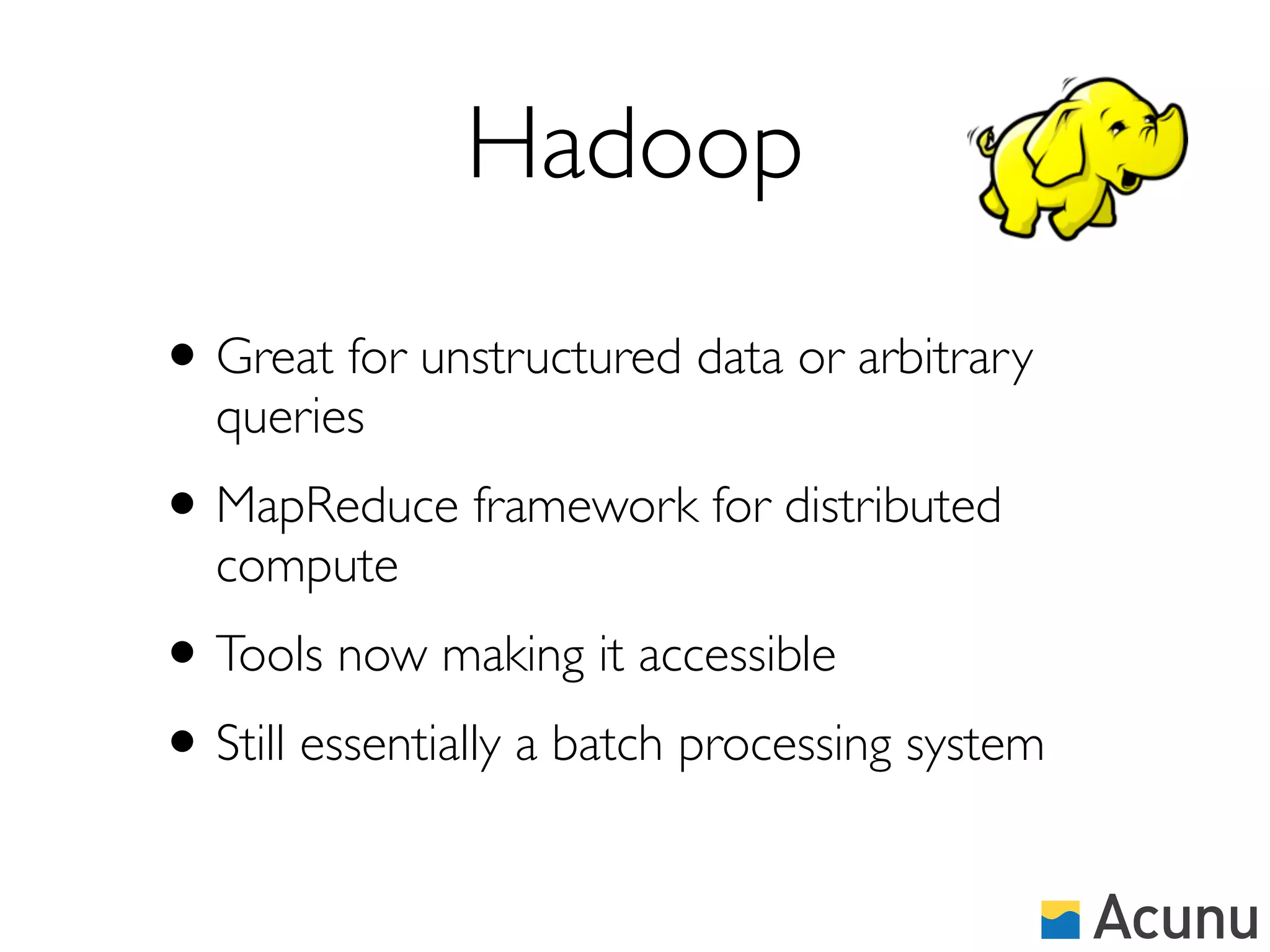 Hadoop
• Great for unstructured data or arbitrary
  queries
• MapReduce framework for distributed
  compute
• Tools now making it accessible
• Still essentially a batch processing system
 