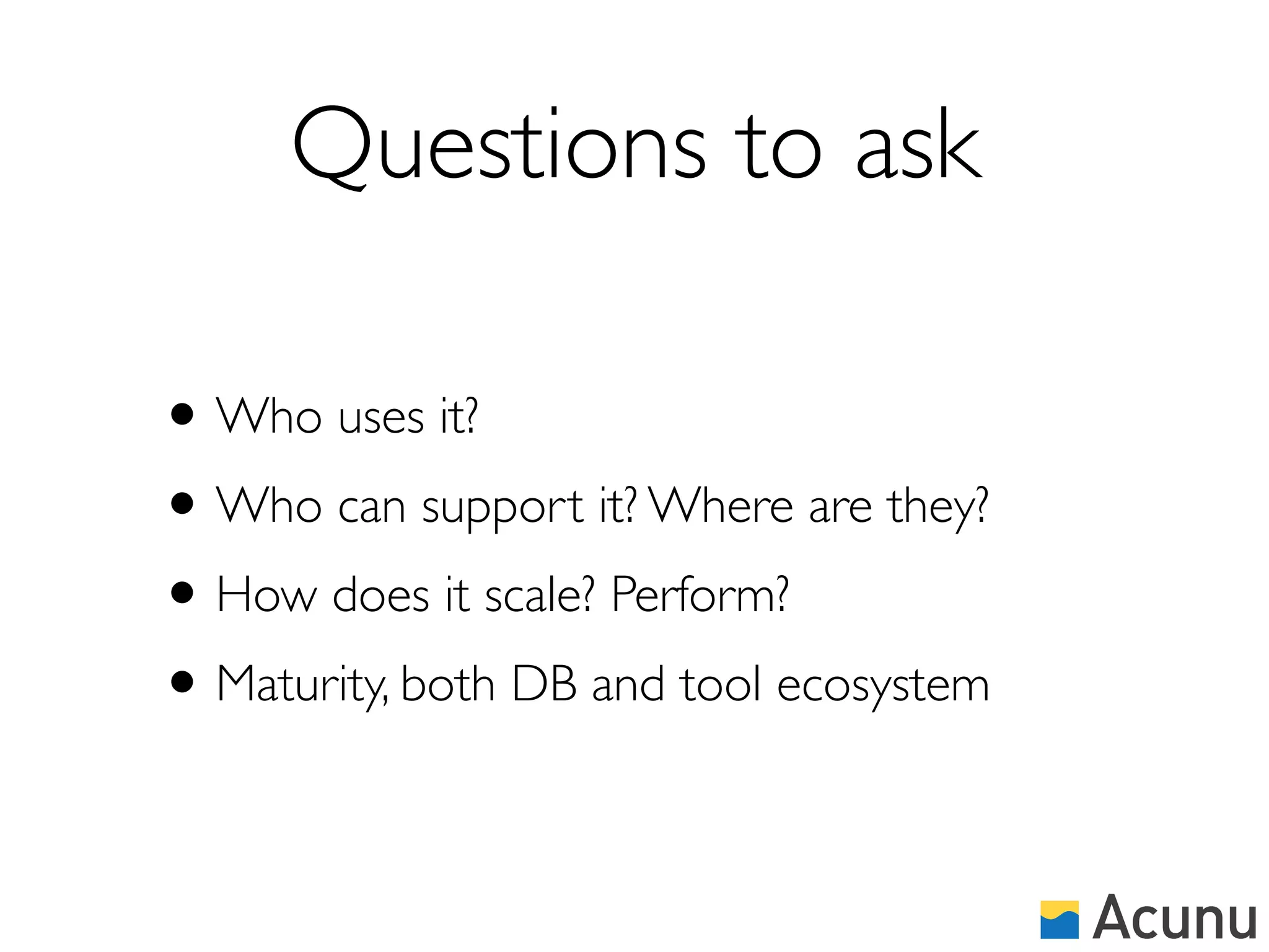 Questions to ask

• Who uses it?
• Who can support it? Where are they?
• How does it scale? Perform?
• Maturity, both DB and tool ecosystem
 