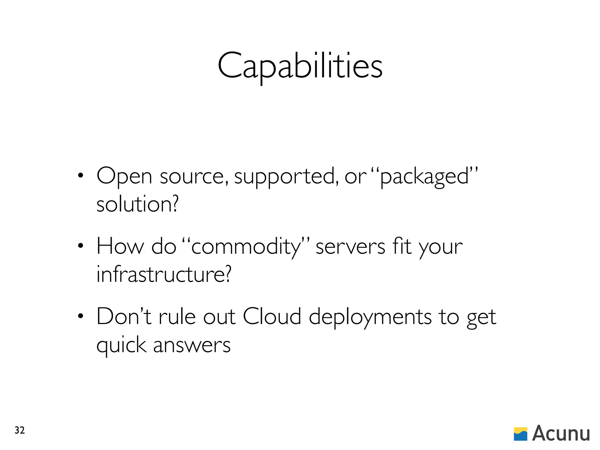 Capabilities

     •   Open source, supported, or “packaged”
         solution?
     •   How do “commodity” servers ﬁt your
         infrastructure?
     •   Don’t rule out Cloud deployments to get
         quick answers


32
 