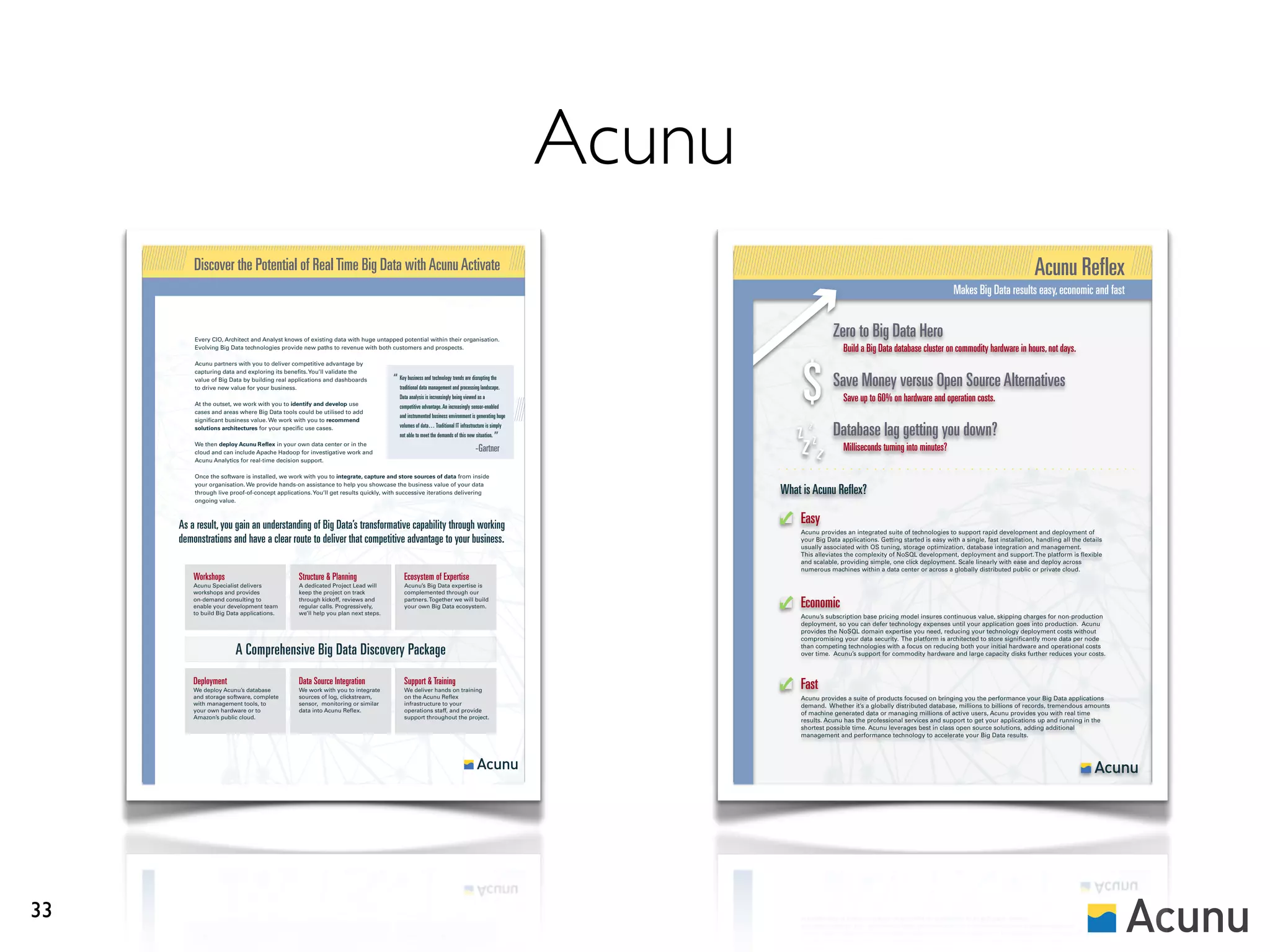 Acunu
         Discover the Potential of Real Time Big Data with Acunu Activate                                                                                                                                                                        Acunu Reflex
                                                                                                                                                                                                                   Makes Big Data results easy, economic and fast


         Every CIO, Architect and Analyst knows of existing data with huge untapped potential within their organisation.
                                                                                                                                                                       Zero to Big Data Hero
         Evolving Big Data technologies provide new paths to revenue with both customers and prospects.                                                                    Build a Big Data database cluster on commodity hardware in hours, not days.



                                                                                                                                                             $
         Acunu partners with you to deliver competitive advantage by
         capturing data and exploring its benefits. You’ll validate the
         value of Big Data by building real applications and dashboards
         to drive new value for your business.
                                                                                  “ Key business andmanagement and processing landscape.
                                                                                    traditional data
                                                                                                     technology trends are disrupting the
                                                                                                                                                                       Save Money versus Open Source Alternatives
         At the outset, we work with you to identify and develop use
                                                                                     Data analysis is increasingly being viewed as a                                       Save up to 60% on hardware and operation costs.
                                                                                     competitive advantage. An increasingly sensor-enabled
         cases and areas where Big Data tools could be utilised to add
                                                                                     and instrumented business environment is generating huge
         significant business value. We work with you to recommend

                                                                                                                                                            z z z Database lag getting you down?
         solutions architectures for your specific use cases.                        volumes of data… Traditional IT infrastructure is simply

                                                                                                                                           ”
                                                                                                                                                             zz
                                                                                     not able to meet the demands of this new situation.
         We then deploy Acunu Reflex in your own data center or in the
         cloud and can include Apache Hadoop for investigative work and                                                       -Gartner                                     Milliseconds turning into minutes?
         Acunu Analytics for real-time decision support.

         Once the software is installed, we work with you to integrate, capture and store sources of data from inside
         your organisation. We provide hands-on assistance to help you showcase the business value of your data
         through live proof-of-concept applications. You’ll get results quickly, with successive iterations delivering                                  What is Acunu Reflex?
         ongoing value.



     As a result, you gain an understanding of Big Data’s transformative capability through working                                                         Easy
                                                                                                                                                            Acunu provides an integrated suite of technologies to support rapid development and deployment of
     demonstrations and have a clear route to deliver that competitive advantage to your business.                                                          your Big Data applications. Getting started is easy with a single, fast installation, handling all the details
                                                                                                                                                            usually associated with OS tuning, storage optimization, database integration and management.
                                                                                                                                                            This alleviates the complexity of NoSQL development, deployment and support. The platform is flexible
                                                                                                                                                            and scalable, providing simple, one click deployment. Scale linearly with ease and deploy across
                                                                                                                                                            numerous machines within a data center or across a globally distributed public or private cloud.
         Workshops                             Structure & Planning                    Ecosystem of Expertise
         Acunu Specialist delivers             A dedicated Project Lead will           Acunu’s Big Data expertise is
         workshops and provides                keep the project on track               complemented through our
         on-demand consulting to
         enable your development team
                                               through kickoff, reviews and
                                               regular calls. Progressively,
                                                                                       partners. Together we will build
                                                                                       your own Big Data ecosystem.                                         Economic
         to build Big Data applications.       we’ll help you plan next steps.
                                                                                                                                                            Acunu’s subscription base pricing model insures continuous value, skipping charges for non-production
                                                                                                                                                            deployment, so you can defer technology expenses until your application goes into production. Acunu
                                                                                                                                                            provides the NoSQL domain expertise you need, reducing your technology deployment costs without
                                                                                                                                                            compromising your data security. The platform is architected to store significantly more data per node

                        A Comprehensive Big Data Discovery Package                                                                                          than competing technologies with a focus on reducing both your initial hardware and operational costs
                                                                                                                                                            over time. Acunu’s support for commodity hardware and large capacity disks further reduces your costs.



         Deployment                            Data Source Integration                 Support & Training                                                   Fast
         We deploy Acunu’s database            We work with you to integrate           We deliver hands on training
         and storage software, complete        sources of log, clickstream,            on the Acunu Reflex                                                  Acunu provides a suite of products focused on bringing you the performance your Big Data applications
         with management tools, to             sensor, monitoring or similar           infrastructure to your                                               demand. Whether it’s a globally distributed database, millions to billions of records, tremendous amounts
         your own hardware or to               data into Acunu Reflex.                 operations staff, and provide                                        of machine generated data or managing millions of active users, Acunu provides you with real time
         Amazon’s public cloud.                                                        support throughout the project.
                                                                                                                                                            results. Acunu has the professional services and support to get your applications up and running in the
                                                                                                                                                            shortest possible time. Acunu leverages best in class open source solutions, adding additional
                                                                                                                                                            management and performance technology to accelerate your Big Data results.




33
 