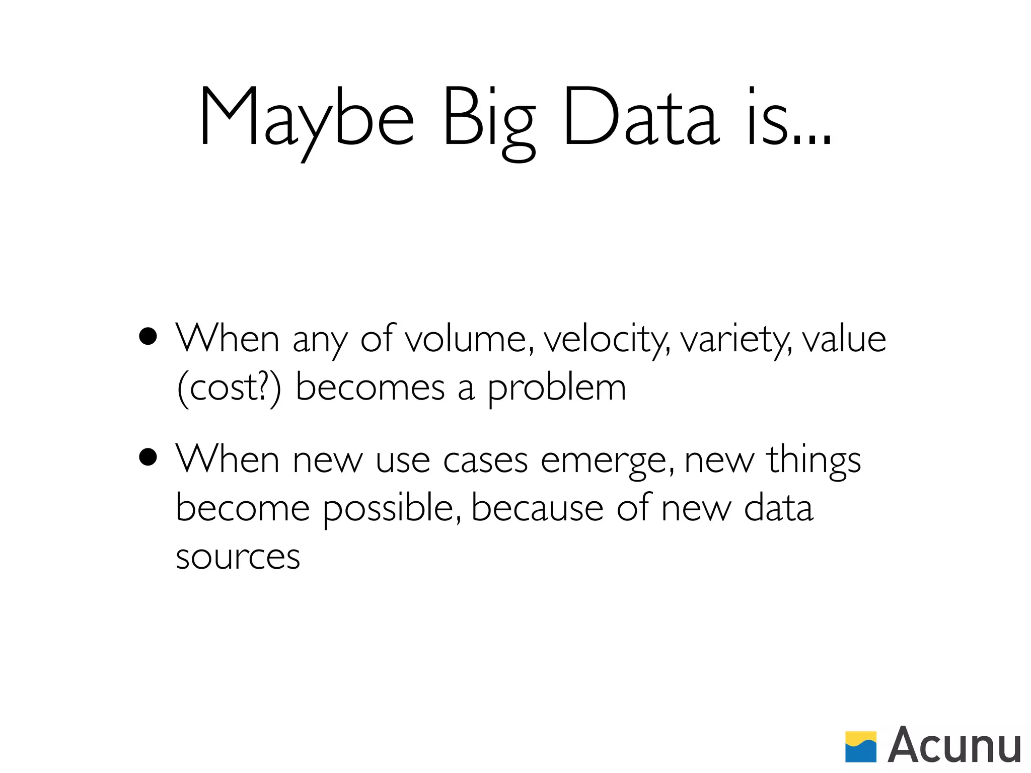 Maybe Big Data is...

• When any of volume, velocity, variety, value
  (cost?) becomes a problem
• When new use cases emerge, new things
  become possible, because of new data
  sources
 
