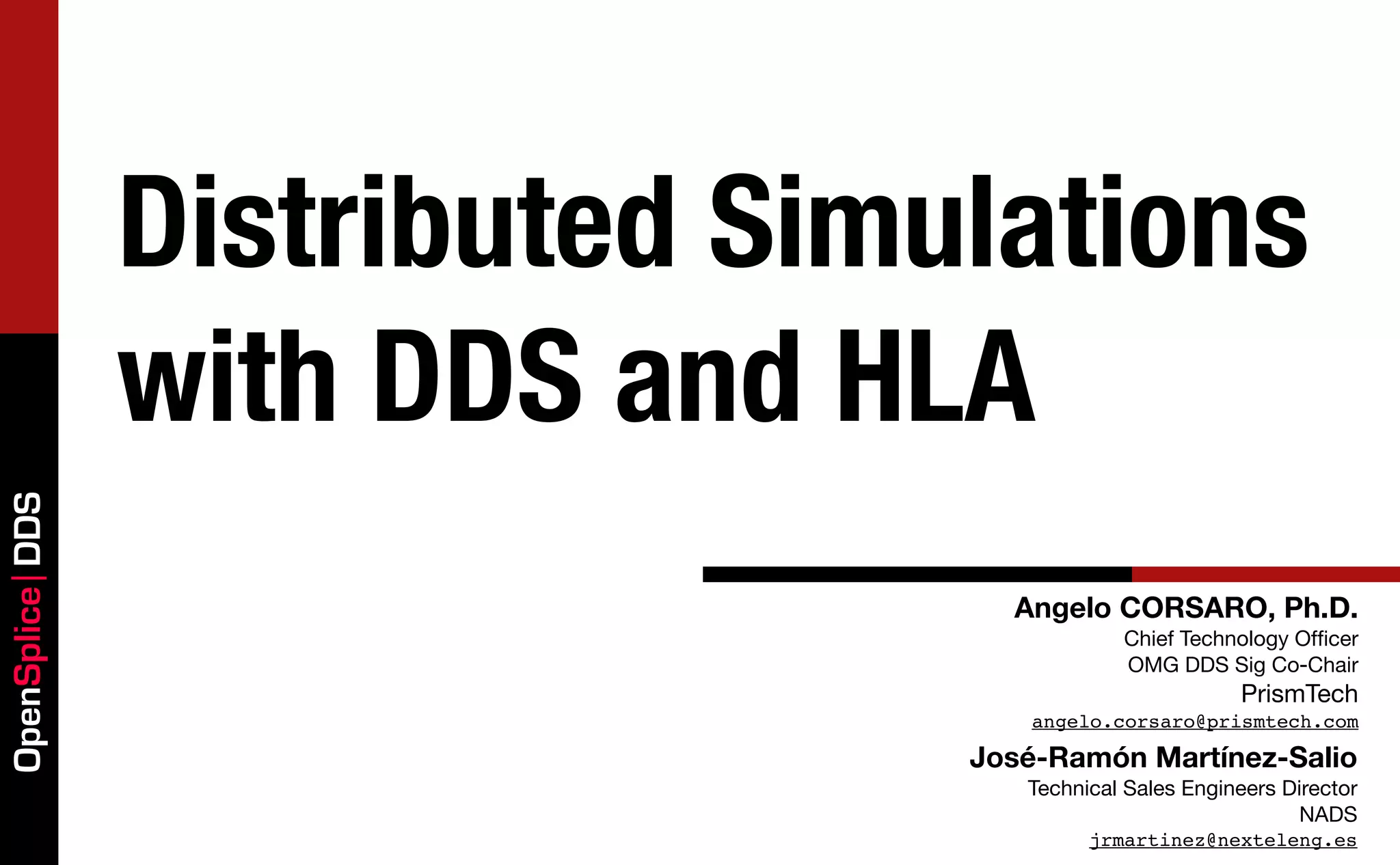 Distributed Simulations
                 with DDS and HLA
OpenSplice DDS




                                   Angelo CORSARO, Ph.D.
                                             Chief Technology Ofﬁcer
                                             OMG DDS Sig Co-Chair
                                                         PrismTech
                                    angelo.corsaro@prismtech.com

                                 José-Ramón Martínez-Salio
                                    Technical Sales Engineers Director
                                                               NADS
                                          jrmartinez@nexteleng.es
 