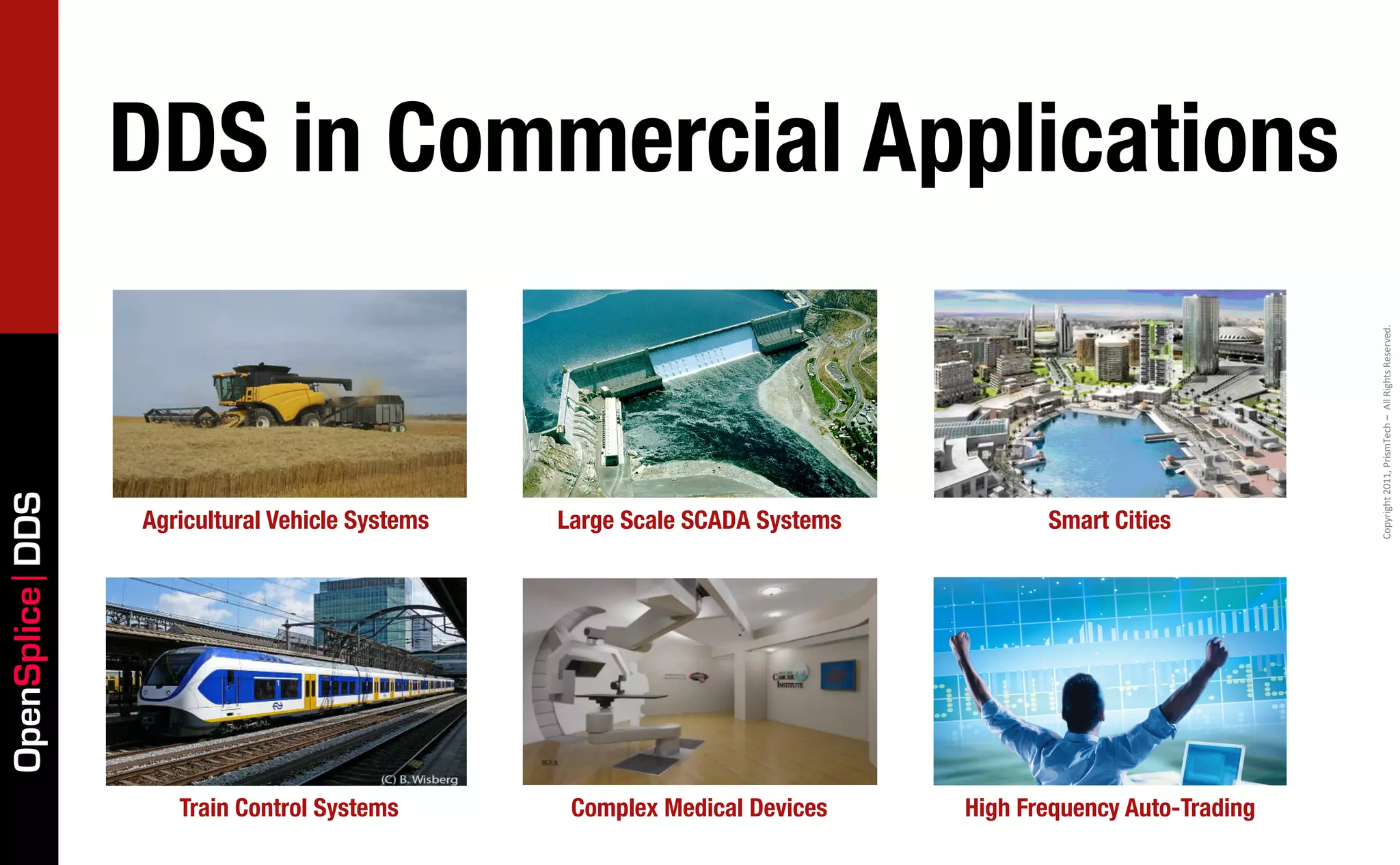 DDS in Commercial Applications




                                                                                                          Copyright	
  2011,	
  PrismTech	
  –	
  	
  All	
  Rights	
  Reserved.
OpenSplice DDS




                 Agricultural Vehicle Systems   Large Scale SCADA Systems          Smart Cities




                    Train Control Systems        Complex Medical Devices    High Frequency Auto-Trading
 