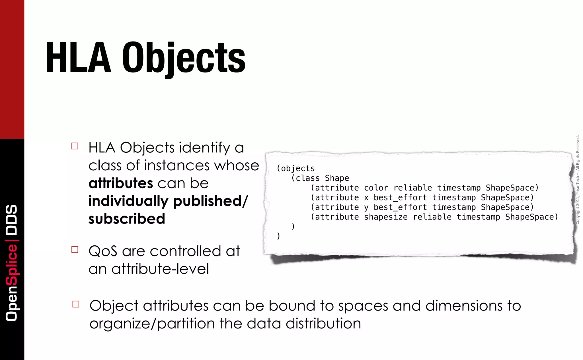 HLA Objects




                                                                                                                Copyright	
  2011,	
  PrismTech	
  –	
  	
  All	
  Rights	
  Reserved.
                  ☐   HLA Objects identify a
                      class of instances whose   (objects
                                                    (class Shape
                      attributes can be                 (attribute   color reliable timestamp ShapeSpace)
                      individually published/           (attribute
                                                        (attribute
                                                                     x best_effort timestamp ShapeSpace)
                                                                     y best_effort timestamp ShapeSpace)
OpenSplice DDS




                      subscribed                    )
                                                        (attribute   shapesize reliable timestamp ShapeSpace)

                                                 )
                  ☐   QoS are controlled at
                      an attribute-level

                  ☐   Object attributes can be bound to spaces and dimensions to
                      organize/partition the data distribution
 