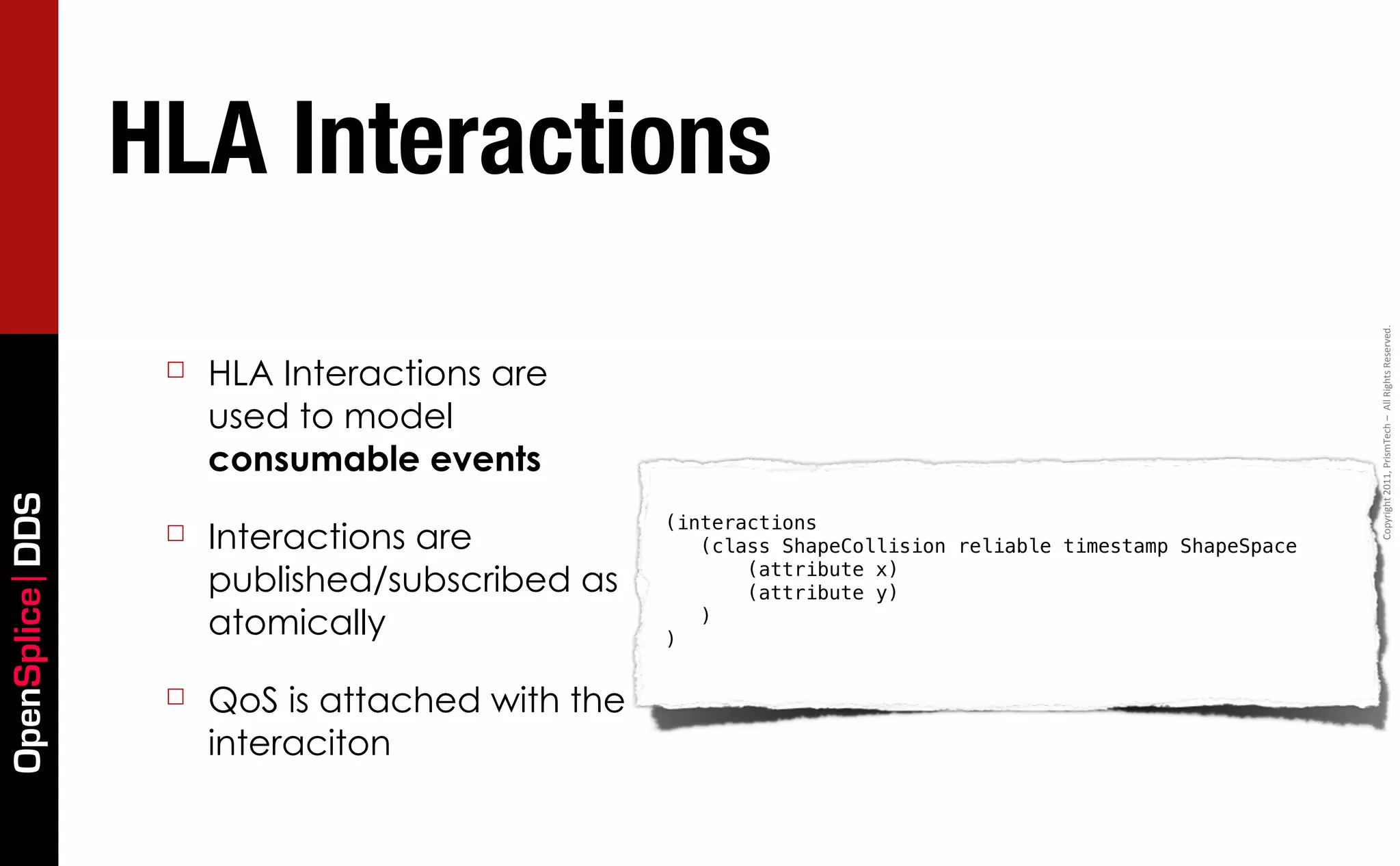 HLA Interactions




                                                                                                          Copyright	
  2011,	
  PrismTech	
  –	
  	
  All	
  Rights	
  Reserved.
                  ☐   HLA Interactions are
                      used to model
                      consumable events
OpenSplice DDS




                                                 (interactions
                  ☐   Interactions are              (class ShapeCollision reliable timestamp ShapeSpace

                      published/subscribed as           (attribute x)
                                                        (attribute y)
                      atomically                 )
                                                    )



                  ☐   QoS is attached with the
                      interaciton
 