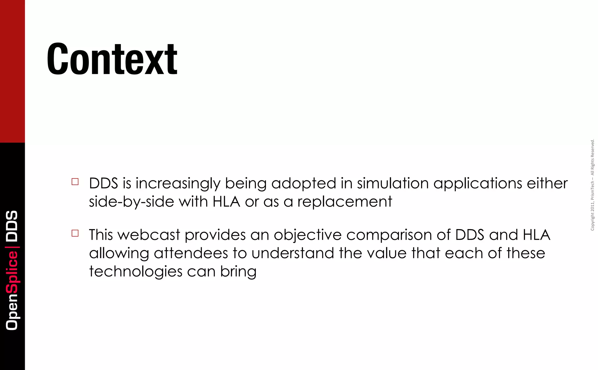 Context




                                                                                            Copyright	
  2011,	
  PrismTech	
  –	
  	
  All	
  Rights	
  Reserved.
                  ☐   DDS is increasingly being adopted in simulation applications either
                      side-by-side with HLA or as a replacement
OpenSplice DDS




                  ☐   This webcast provides an objective comparison of DDS and HLA
                      allowing attendees to understand the value that each of these
                      technologies can bring
 