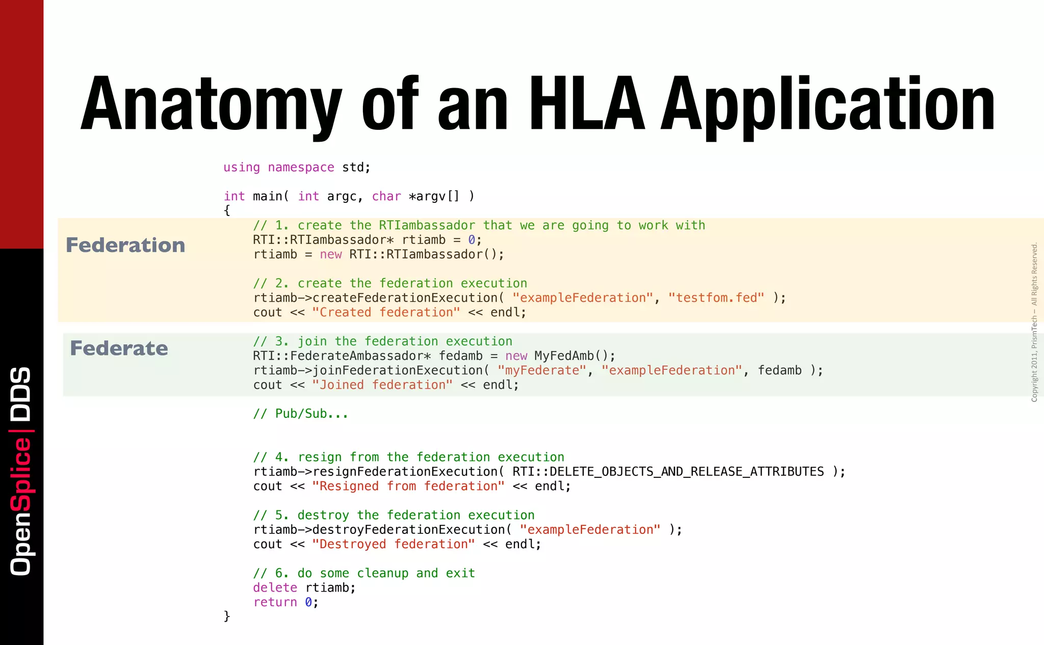 Anatomy of an HLA Application
                              using namespace std;

                              int main( int argc, char *argv[] )
                              {
                                  // 1. create the RTIambassador that we are going to work with
                 Federation       RTI::RTIambassador* rtiamb = 0;




                                                                                                                     Copyright	
  2011,	
  PrismTech	
  –	
  	
  All	
  Rights	
  Reserved.
                                  rtiamb = new RTI::RTIambassador();

                                  // 2. create the federation execution
                                  rtiamb->createFederationExecution( "exampleFederation", "testfom.fed" );
                                  cout << "Created federation" << endl;

                                  // 3. join the federation execution
                 Federate         RTI::FederateAmbassador* fedamb = new MyFedAmb();
                                  rtiamb->joinFederationExecution( "myFederate", "exampleFederation", fedamb );
OpenSplice DDS




                                  cout << "Joined federation" << endl;

                                  // Pub/Sub...


                                  // 4. resign from the federation execution
                                  rtiamb->resignFederationExecution( RTI::DELETE_OBJECTS_AND_RELEASE_ATTRIBUTES );
                                  cout << "Resigned from federation" << endl;

                                  // 5. destroy the federation execution
                                  rtiamb->destroyFederationExecution( "exampleFederation" );
                                  cout << "Destroyed federation" << endl;

                                  // 6. do some cleanup and exit
                                  delete rtiamb;
                                  return 0;
                              }
 