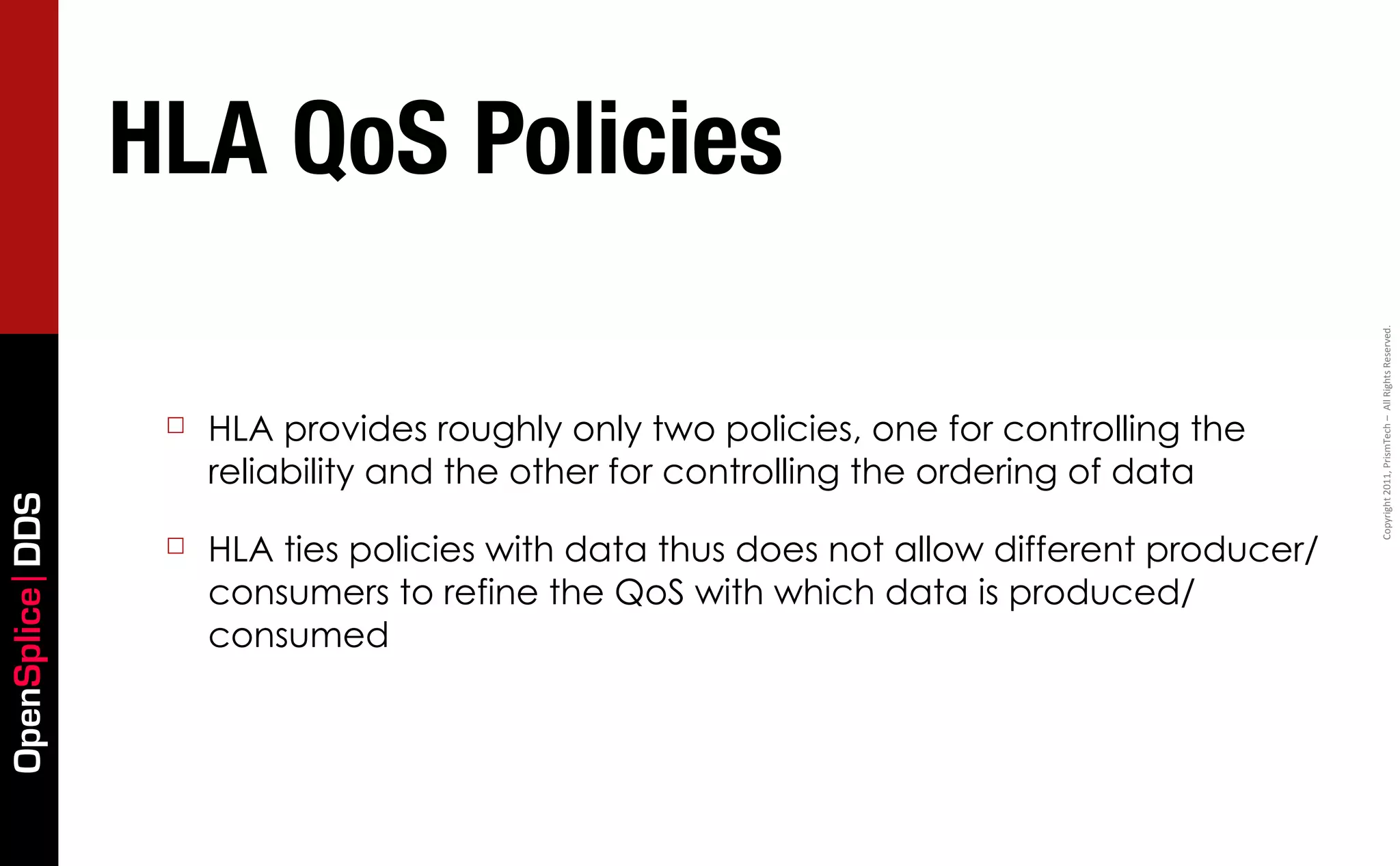 HLA QoS Policies




                                                                                            Copyright	
  2011,	
  PrismTech	
  –	
  	
  All	
  Rights	
  Reserved.
                  ☐   HLA provides roughly only two policies, one for controlling the
                      reliability and the other for controlling the ordering of data
OpenSplice DDS




                  ☐   HLA ties policies with data thus does not allow different producer/
                      consumers to refine the QoS with which data is produced/
                      consumed
 