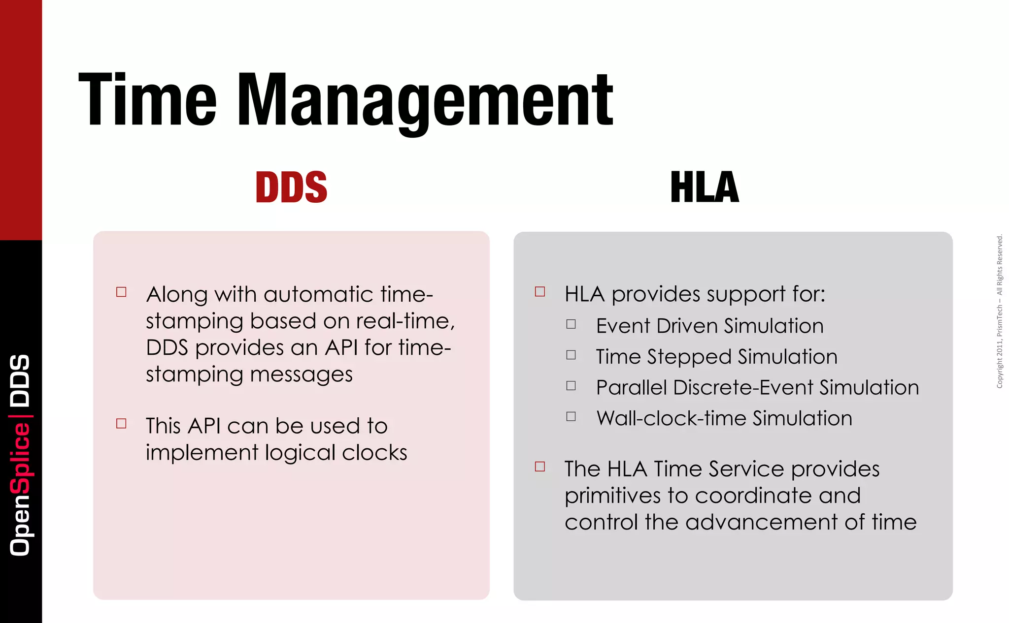 Time Management
                                DDS                                  HLA




                                                                                                   Copyright	
  2011,	
  PrismTech	
  –	
  	
  All	
  Rights	
  Reserved.
                  ☐   Along with automatic time-      ☐   HLA provides support for:
                      stamping based on real-time,        ☐   Event Driven Simulation
                      DDS provides an API for time-       ☐   Time Stepped Simulation
OpenSplice DDS




                      stamping messages                   ☐   Parallel Discrete-Event Simulation
                  ☐   This API can be used to
                                                          ☐   Wall-clock-time Simulation
                      implement logical clocks
                                                      ☐   The HLA Time Service provides
                                                          primitives to coordinate and
                                                          control the advancement of time
 