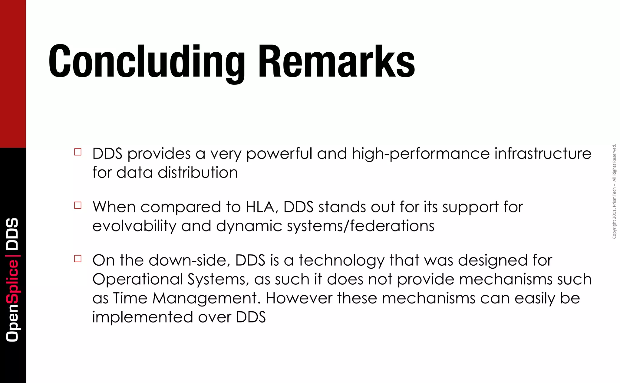 Concluding Remarks
                      DDS provides a very powerful and high-performance infrastructure




                                                                                         Copyright	
  2011,	
  PrismTech	
  –	
  	
  All	
  Rights	
  Reserved.
                  ☐
                      for data distribution

                  ☐   When compared to HLA, DDS stands out for its support for
                      evolvability and dynamic systems/federations
OpenSplice DDS




                  ☐   On the down-side, DDS is a technology that was designed for
                      Operational Systems, as such it does not provide mechanisms such
                      as Time Management. However these mechanisms can easily be
                      implemented over DDS
 