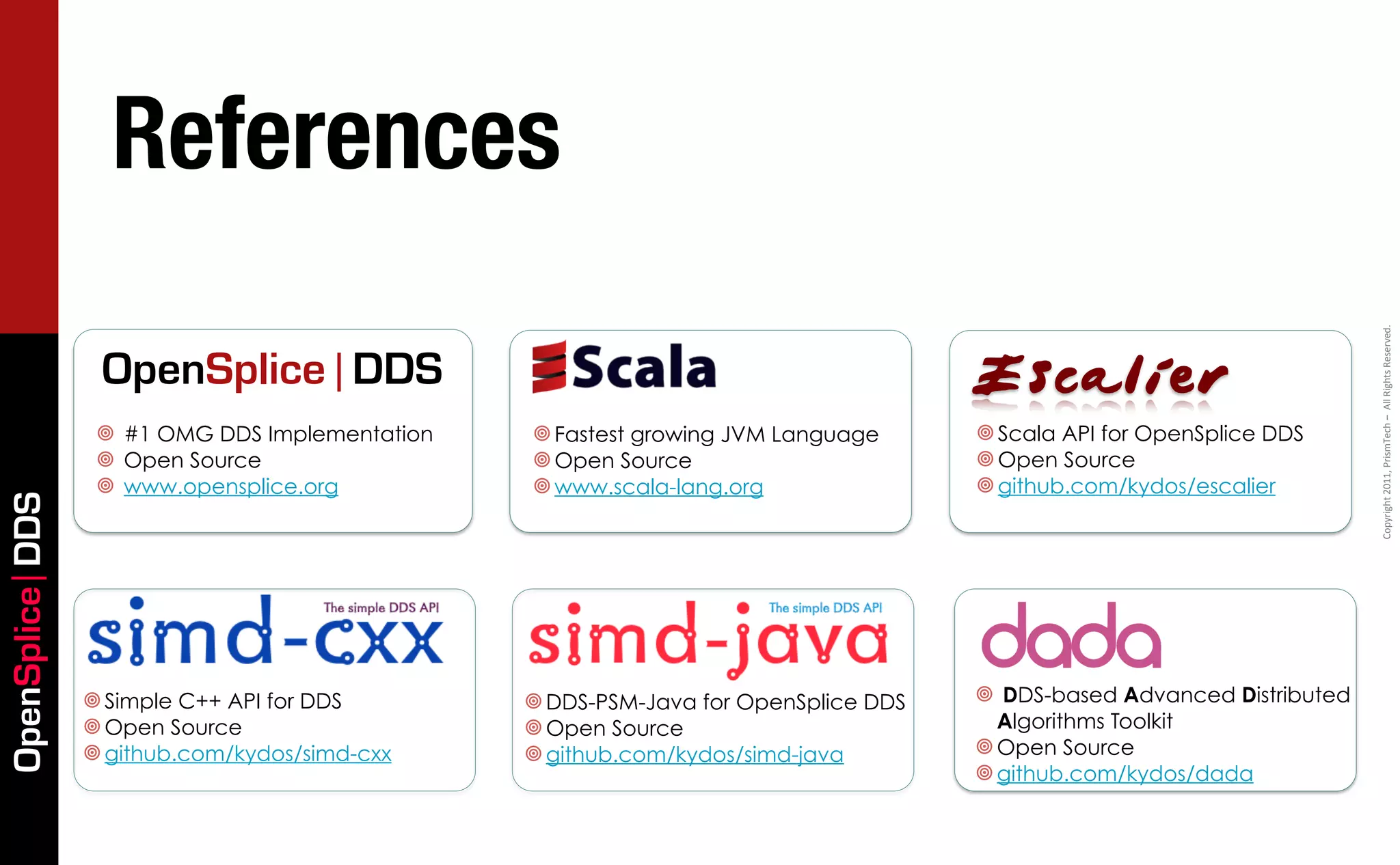 References




                                                                                                                          Copyright	
  2011,	
  PrismTech	
  –	
  	
  All	
  Rights	
  Reserved.
                  OpenSplice | DDS                                                    Escalier
                  ¥ #1 OMG DDS Implementation   ¥ Fastest growing JVM Language      ¥ Scala API for OpenSplice DDS
                  ¥ Open Source                 ¥ Open Source                       ¥ Open Source
                  ¥ www.opensplice.org          ¥ www.scala-lang.org                ¥ github.com/kydos/escalier
OpenSplice DDS




                 ¥ Simple C++ API for DDS       ¥ DDS-PSM-Java for OpenSplice DDS   ¥ DDS-based Advanced Distributed
                 ¥ Open Source                  ¥ Open Source                          Algorithms Toolkit
                 ¥ github.com/kydos/simd-cxx    ¥ github.com/kydos/simd-java        ¥ Open Source
                                                                                      ¥ github.com/kydos/dada
 