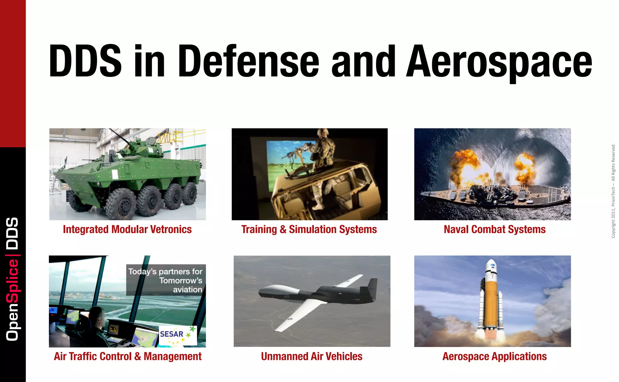 DDS in Defense and Aerospace




                                                                                                            Copyright	
  2011,	
  PrismTech	
  –	
  	
  All	
  Rights	
  Reserved.
OpenSplice DDS




                  Integrated Modular Vetronics     Training & Simulation Systems   Naval Combat Systems




                 Air Trafﬁc Control & Management       Unmanned Air Vehicles       Aerospace Applications
 