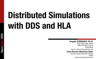 Distributed Simulations
                 with DDS and HLA
OpenSplice DDS




                                   Angelo CORSARO, Ph.D.
                                             Chief Technology Ofﬁcer
                                             OMG DDS Sig Co-Chair
                                                         PrismTech
                                    angelo.corsaro@prismtech.com

                                 José-Ramón Martínez-Salio
                                    Technical Sales Engineers Director
                                                               NADS
                                          jrmartinez@nexteleng.es
 