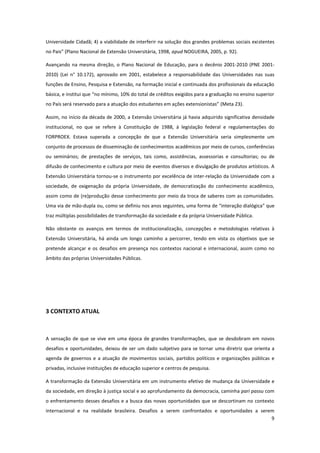 9
Universidade Cidadã; 4) a viabilidade de interferir na solução dos grandes problemas sociais existentes
no Pais” (Plano Nacional de Extensão Universitária, 1998, apud NOGUEIRA, 2005, p. 92).
Avançando na mesma direção, o Plano Nacional de Educação, para o decênio 2001-2010 (PNE 2001-
2010) (Lei n° 10.172), aprovado em 2001, estabelece a responsabilidade das Universidades nas suas
funções de Ensino, Pesquisa e Extensão, na formação inicial e continuada dos profissionais da educação
básica, e institui que “no mínimo, 10% do total de créditos exigidos para a graduação no ensino superior
no País será reservado para a atuação dos estudantes em ações extensionistas” (Meta 23).
Assim, no início da década de 2000, a Extensão Universitária já havia adquirido significativa densidade
institucional, no que se refere à Constituição de 1988, à legislação federal e regulamentações do
FORPROEX. Estava superada a concepção de que a Extensão Universitária seria simplesmente um
conjunto de processos de disseminação de conhecimentos acadêmicos por meio de cursos, conferências
ou seminários; de prestações de serviços, tais como, assistências, assessorias e consultorias; ou de
difusão de conhecimento e cultura por meio de eventos diversos e divulgação de produtos artísticos. A
Extensão Universitária tornou-se o instrumento por excelência de inter-relação da Universidade com a
sociedade, de oxigenação da própria Universidade, de democratização do conhecimento acadêmico,
assim como de (re)produção desse conhecimento por meio da troca de saberes com as comunidades.
Uma via de mão-dupla ou, como se definiu nos anos seguintes, uma forma de “interação dialógica” que
traz múltiplas possibilidades de transformação da sociedade e da própria Universidade Pública.
Não obstante os avanços em termos de institucionalização, concepções e metodologias relativas à
Extensão Universitária, há ainda um longo caminho a percorrer, tendo em vista os objetivos que se
pretende alcançar e os desafios em presença nos contextos nacional e internacional, assim como no
âmbito das próprias Universidades Públicas.
3 CONTEXTO ATUAL
A sensação de que se vive em uma época de grandes transformações, que se desdobram em novos
desafios e oportunidades, deixou de ser um dado subjetivo para se tornar uma diretriz que orienta a
agenda de governos e a atuação de movimentos sociais, partidos políticos e organizações públicas e
privadas, inclusive instituições de educação superior e centros de pesquisa.
A transformação da Extensão Universitária em um instrumento efetivo de mudança da Universidade e
da sociedade, em direção à justiça social e ao aprofundamento da democracia, caminha pari passu com
o enfrentamento desses desafios e a busca das novas oportunidades que se descortinam no contexto
internacional e na realidade brasileira. Desafios a serem confrontados e oportunidades a serem
 