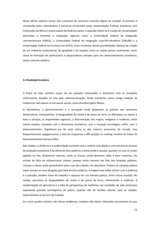 11
Nesse último aspecto, temos dois conjuntos de iniciativas recentes dignas de menção. O primeiro é
constituído pelos intercâmbios e parcerias construídos pelas Universidades Públicas brasileiras com
instituições da África e outros países da América Latina; o segundo refere-se à criação de Universidades
destinadas a fomentar a integração regional, como a Universidade Federal da Integração
Latinoamericana (UNILA), a Universidade Federal da Integração Luso-Afro-Brasileira (UNILAB) e a
Universidade Federal da Fronteira Sul (UFFS). Essas iniciativas abrem possibilidades efetivas de criação
de um ambiente multicultural, de igualdade e de respeito entre as nações desses continentes, assim
como de formação de profissionais e pesquisadores voltados para seu desenvolvimento econômico,
social, cultural e político.
3.2 Realidade brasileira
O Brasil de hoje combina traços de seu passado conservador e autoritário com as inovações
institucionais forjadas na luta pela redemocratização. Ainda mantemos nossa antiga tradição de
modernizar sem alterar as estruturas sociais, como diria Barrington Moore.
O clientelismo, o patrimonialismo e a corrupção ainda perpassam as práticas que queremos
democráticas, transparentes. A desigualdade de renda e de posse da terra, as diferenças no acesso a
bens e serviços, as disparidades regionais, a discriminação dos negros, indígenas e mulheres, entre
outras mazelas, convivem com o dinamismo econômico, com a inovação tecnológica, enfim, com o
desenvolvimento. Orgulhamo-nos de estar entre as dez maiores economias do mundo, mas
frequentemente negligenciamos o fato de ocuparmos a 84ª posição no ranking mundial do Índice de
Desenvolvimento Humano (IDH).
Nas cidades, a afluência e a modernidade convivem com a miséria mais abjeta e com estruturas arcaicas
de produção econômica e de oferta de bens públicos; a fome ainda é saciada, quando o é, com os restos
jogados no lixo; fenômenos naturais, como as chuvas, ainda destroem vidas e bens materiais, em
virtude da falta de infraestrutura urbana; pessoas ainda morrem nas filas dos hospitais públicos;
crianças e idosos ainda perambulam pelas ruas das cidades, em abandono. Embora as camadas pobres
sejam sempre as mais atingidas pela falta de bens públicos, é inegável que todos sofrem com a violência
e a poluição, perdem horas de trabalho e repouso em um trânsito caótico, entre outras mazelas. No
campo, persistem as desigualdades de renda e de posse da terra, alimentando a violência. A
modernização da agricultura e a falta de perspectivas de melhorias nas condições de vida continuam
expulsando grandes contingentes de jovens, quando não de famílias inteiras, para as cidades,
especialmente as do Sul e do Sudeste.
Se a esse quadro sombrio não faltam evidências, também não faltam indicações consistentes de que
 