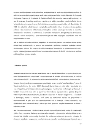 12
estamos caminhando para um Brasil melhor. A desigualdade de renda tem diminuído sob o efeito de
políticas nacionais de transferência de renda mais consistentes (Bolsa Família, Benefício de Prestação
Continuada, Programa de Erradicação do Trabalho Infantil), dos aumentos reais no salário mínimo e na
taxa de emprego. As políticas sociais, em especial as de saúde, educação e assistência Social, têm-se
fortalecido também nacionalmente. As instituições democráticas, estabelecidas pela Constituição de
1988, têm adquirido substância com a ampliação das liberdades civis, o fortalecimento dos partidos
políticos e dos mecanismos e fóruns de participação e controle sociais; por exemplo, os conselhos
deliberativos e consultivos, as conferências, as comissões intergestores. É inegável que os direitos civis,
políticos e sociais alcançaram, a partir da Constituição de 1988, proporções e conteúdos ainda não
experimentados no Brasil.
Mas os avanços, em termos históricos, na garantia de direitos de cidadania não nos colocam, em termos
comparativos internacionais, na posição que queremos e podemos, enquanto sociedade, ocupar.
Direitos civis e políticos têm o mérito de colocar na agenda dos governos os problemas sociais, mas é
preciso mais que isso para que políticos e burocratas sejam capazes de decidir e implementar políticas
públicas efetivas para sua solução.
3.3 Políticas públicas
Um Estado efetivo em suas intervenções econômicas e sociais não é apenas um Estado dotado com uma
classe política responsiva, responsável e responsabilizável; é também um Estado dotado de recursos
financeiros e materiais e de uma burocracia com capacidade de fazer uso competente desses recursos.
Recursos financeiros são sempre escassos e sua utilização sempre envolve “escolhas trágicas”, como diz
Wanderley Guilherme dos Santos (1987). Capacidade burocrática, por outro lado, é construída com
empenho político, criatividade institucional, tecnologias e investimentos em formação profissional. É
também nesse ponto que entra o papel das Universidades, especialmente a pública. Enquanto
instâncias produtoras do conhecimento, elas devem ser capazes de oferecer aos governos e à sociedade
as tecnologias, teorias e processos, assim como os profissionais capazes de propulsionar o
desenvolvimento, e, para que esse desenvolvimento não se restrinja à esfera econômica, seja
sustentável e tenha um caráter ético, é preciso que esses ‘produtos’ estejam afinados com os valores e
interesses sociais.
Não é preciso repetir aqui a importância da Extensão no cumprimento dessa missão da Universidade
Pública. Sem a interação dialógica, permitida pelas atividades extensionistas, a Universidade corre o
risco de ficar isolada, ensimesmada, descolada dos problemas sociais mais prementes e incapaz de
oferecer à sociedade e aos governos o conhecimento, as inovações tecnológicas e os profissionais que o
 