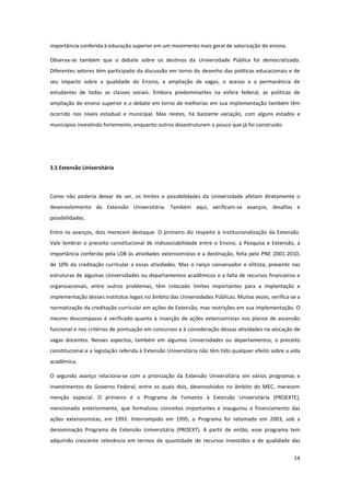 14
importância conferida à educação superior em um movimento mais geral de valorização do ensino.
Observa-se também que o debate sobre os destinos da Universidade Pública foi democratizado.
Diferentes setores têm participado da discussão em torno do desenho das políticas educacionais e de
seu impacto sobre a qualidade do Ensino, a ampliação de vagas, o acesso e a permanência de
estudantes de todas as classes sociais. Embora predominantes na esfera federal, as políticas de
ampliação do ensino superior e o debate em torno de melhorias em sua implementação também têm
ocorrido nos níveis estadual e municipal. Mas nestes, há bastante variação, com alguns estados e
municípios investindo fortemente, enquanto outros desestruturam o pouco que já foi construído.
3.5 Extensão Universitária
Como não poderia deixar de ser, os limites e possibilidades da Universidade afetam diretamente o
desenvolvimento da Extensão Universitária. Também aqui, verificam-se avanços, desafios e
possibilidades.
Entre os avanços, dois merecem destaque. O primeiro diz respeito à institucionalização da Extensão.
Vale lembrar o preceito constitucional de indissociabilidade entre o Ensino, a Pesquisa e Extensão, a
importância conferida pela LDB às atividades extensionistas e a destinação, feita pelo PNE 2001-2010,
de 10% da creditação curricular a essas atividades. Mas o ranço conservador e elitista, presente nas
estruturas de algumas Universidades ou departamentos acadêmicos e a falta de recursos financeiros e
organizacionais, entre outros problemas, têm colocado limites importantes para a implantação e
implementação desses institutos legais no âmbito das Universidades Públicas. Muitas vezes, verifica-se a
normatização da creditação curricular em ações de Extensão, mas restrições em sua implementação. O
mesmo descompasso é verificado quanto à inserção de ações extensionistas nos planos de ascensão
funcional e nos critérios de pontuação em concursos e à consideração dessas atividades na alocação de
vagas docentes. Nesses aspectos, também em algumas Universidades ou departamentos, o preceito
constitucional e a legislação referida à Extensão Universitária não têm tido qualquer efeito sobre a vida
acadêmica.
O segundo avanço relaciona-se com a priorização da Extensão Universitária em vários programas e
investimentos do Governo Federal, entre os quais dois, desenvolvidos no âmbito do MEC, merecem
menção especial. O primeiro é o Programa de Fomento à Extensão Universitária (PROEXTE),
mencionado anteriormente, que formalizou conceitos importantes e inaugurou o financiamento das
ações extensionistas, em 1993. Interrompido em 1995, o Programa foi retomado em 2003, sob a
denominação Programa de Extensão Universitária (PROEXT). A partir de então, esse programa tem
adquirido crescente relevância em termos de quantidade de recursos investidos e de qualidade das
 