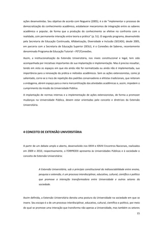 15
ações desenvolvidas. Seu objetivo de acordo com Nogueira (2005), é o de “implementar o processo de
democratização do conhecimento acadêmico, estabelecer mecanismos de integração entre os saberes
acadêmico e popular, de forma que a produção do conhecimento se efetive no confronto com a
realidade, com permanente interação entre teoria e prática” (p. 51). O segundo programa, desenvolvido
pela Secretaria de Educação Continuada, Alfabetização, Diversidade e Inclusão (SECADI), desde 2005,
em parceria com a Secretaria de Educação Superior (SESU), é o Conexões de Saberes, recentemente
denominado Programa de Educação Tutorial – PET/Conexões.
Assim, a institucionalização da Extensão Universitária, nos níveis constitucional e legal, tem sido
acompanhada por iniciativas importantes de sua implantação e implementação. Mas é preciso ressaltar,
tendo em vista os espaços em que ela ainda não foi normatizada ou ainda não é implementada, sua
importância para a renovação da prática e métodos acadêmicos. Sem as ações extensionistas, como já
salientado, corre-se o risco de repetição dos padrões conservadores e elitistas tradicionais, que reiteram
a endogenia, abrem espaço para a mera mercantilização das atividades acadêmicas e, assim, impedem o
cumprimento da missão da Universidade Pública.
A implantação de normas internas e a implementação de ações extensionistas, de forma a promover
mudanças na Universidade Pública, devem estar orientadas pelo conceito e diretrizes da Extensão
Universitária.
4 CONCEITO DE EXTENSÃO UNIVERSITÁRIA
A partir de um debate amplo e aberto, desenvolvido nos XXVII e XXVIII Encontros Nacionais, realizados
em 2009 e 2010, respectivamente, o FORPROEX apresenta às Universidades Públicas e à sociedade o
conceito de Extensão Universitária:
A Extensão Universitária, sob o princípio constitucional da indissociabilidade entre ensino,
pesquisa e extensão, é um processo interdisciplinar, educativo, cultural, científico e político
que promove a interação transformadora entre Universidade e outros setores da
sociedade.
Assim definida, a Extensão Universitária denota uma postura da Universidade na sociedade em que se
insere. Seu escopo é o de um processo interdisciplinar, educativo, cultural, científico e político, por meio
do qual se promove uma interação que transforma não apenas a Universidade, mas também os setores
 