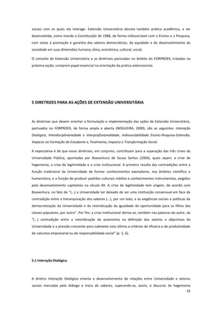 16
sociais com os quais ela interage. Extensão Universitária denota também prática acadêmica, a ser
desenvolvida, como manda a Constituição de 1988, de forma indissociável com o Ensino e a Pesquisa,
com vistas à promoção e garantia dos valores democráticos, da equidade e do desenvolvimento da
sociedade em suas dimensões humana, ética, econômica, cultural, social.
O conceito de Extensão Universitária e as diretrizes pactuadas no âmbito do FORPROEX, tratadas na
próxima seção, cumprem papel essencial na orientação da prática extensionista.
5 DIRETRIZES PARA AS AÇÕES DE EXTENSÃO UNIVERSITÁRIA
As diretrizes que devem orientar a formulação e implementação das ações de Extensão Universitária,
pactuados no FORPROEX, de forma ampla e aberta (NOGUEIRA, 2000), são as seguintes: Interação
Dialógica, Interdisciplinariedade e interprofissionalidade, Indissociabilidade Ensino-Pesquisa-Extensão,
Impacto na Formação do Estudante e, finalmente, Impacto e Transformação Social.
A expectativa é de que essas diretrizes, em conjunto, contribuam para a superação das três crises da
Universidade Pública, apontadas por Boaventura de Sousa Santos (2004), quais sejam, a crise de
hegemonia, a crise de legitimidade e a crise institucional. A primeira resulta das contradições entre a
função tradicional da Universidade de formar conhecimentos exemplares, nos âmbitos científico e
humanístico, e a função de produzir padrões culturais médios e conhecimentos instrumentais, exigidos
pelo desenvolvimento capitalista no século XX. A crise de legitimidade tem origem, de acordo com
Boaventura, no fato de “(...) a Universidade ter deixado de ser uma instituição consensual em face da
contradição entre a hierarquização dos saberes (...), por um lado, e as exigências sociais e políticas da
democratização da Universidade e da reivindicação da igualdade de oportunidade para os filhos das
classes populares, por outro”. Por fim, a crise institucional deriva-se, também nas palavras do autor, da
“(...) contradição entre a reivindicação da autonomia na definição dos valores e objectivos da
Universidade e a pressão crescente para submeter esta última a critérios de eficácia e de produtividade
de natureza empresarial ou de responsabilidade social” (p. 5, 6).
5.1 Interação Dialógica
A diretriz Interação Dialógica orienta o desenvolvimento de relações entre Universidade e setores
sociais marcadas pelo diálogo e troca de saberes, superando-se, assim, o discurso da hegemonia
 