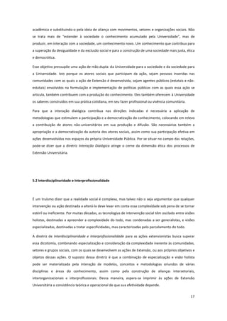 17
acadêmica e substituindo-o pela ideia de aliança com movimentos, setores e organizações sociais. Não
se trata mais de “estender à sociedade o conhecimento acumulado pela Universidade”, mas de
produzir, em interação com a sociedade, um conhecimento novo. Um conhecimento que contribua para
a superação da desigualdade e da exclusão social e para a construção de uma sociedade mais justa, ética
e democrática.
Esse objetivo pressupõe uma ação de mão dupla: da Universidade para a sociedade e da sociedade para
a Universidade. Isto porque os atores sociais que participam da ação, sejam pessoas inseridas nas
comunidades com as quais a ação de Extensão é desenvolvida, sejam agentes públicos (estatais e não-
estatais) envolvidos na formulação e implementação de políticas públicas com as quais essa ação se
articula, também contribuem com a produção do conhecimento. Eles também oferecem à Universidade
os saberes construídos em sua prática cotidiana, em seu fazer profissional ou vivência comunitária.
Para que a interação dialógica contribua nas direções indicadas é necessária a aplicação de
metodologias que estimulem a participação e a democratização do conhecimento, colocando em relevo
a contribuição de atores não-universitários em sua produção e difusão. São necessárias também a
apropriação e a democratização da autoria dos atores sociais, assim como sua participação efetiva em
ações desenvolvidas nos espaços da própria Universidade Pública. Por se situar no campo das relações,
pode-se dizer que a diretriz Interação Dialógica atinge o cerne da dimensão ética dos processos de
Extensão Universitária.
5.2 Interdisciplinaridade e Interprofissionalidade
É um truísmo dizer que a realidade social é complexa, mas talvez não o seja argumentar que qualquer
intervenção ou ação destinada a alterá-la deve levar em conta essa complexidade sob pena de se tornar
estéril ou ineficiente. Por muitas décadas, as tecnologias de intervenção social têm oscilado entre visões
holistas, destinadas a apreender a complexidade do todo, mas condenadas a ser generalistas, e visões
especializadas, destinadas a tratar especificidades, mas caracterizadas pelo parcelamento do todo.
A diretriz de Interdisciplinaridade e Interprofissionalidade para as ações extensionistas busca superar
essa dicotomia, combinando especialização e consideração da complexidade inerente às comunidades,
setores e grupos sociais, com os quais se desenvolvem as ações de Extensão, ou aos próprios objetivos e
objetos dessas ações. O suposto dessa diretriz é que a combinação de especialização e visão holista
pode ser materializada pela interação de modelos, conceitos e metodologias oriundos de várias
disciplinas e áreas do conhecimento, assim como pela construção de alianças intersetoriais,
interorganizacionais e interprofissionais. Dessa maneira, espera-se imprimir às ações de Extensão
Universitária a consistência teórica e operacional de que sua efetividade depende.
 