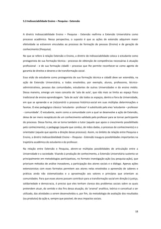 18
5.3 Indissociabilidade Ensino – Pesquisa - Extensão
A diretriz Indissociabilidade Ensino – Pesquisa - Extensão reafirma a Extensão Universitária como
processo acadêmico. Nessa perspectiva, o suposto é que as ações de extensão adquirem maior
efetividade se estiverem vinculadas ao processo de formação de pessoas (Ensino) e de geração de
conhecimento (Pesquisa).
No que se refere à relação Extensão e Ensino, a diretriz de indissociabilidade coloca o estudante como
protagonista de sua formação técnica - processo de obtenção de competências necessárias à atuação
profissional - e de sua formação cidadã – processo que lhe permite reconhecer-se como agente de
garantia de direitos e deveres e de transformação social.
Essa visão do estudante como protagonista de sua formação técnica e cidadã deve ser estendida, na
ação de Extensão Universitária, a todos envolvidos; por exemplo, alunos, professores, técnico-
administrativos, pessoas das comunidades, estudantes de outras Universidades e do ensino médio.
Dessa maneira, emerge um novo conceito de ‘sala de aula’, que não mais se limita ao espaço físico
tradicional de ensino-aprendizagem. ‘Sala de aula’ são todos os espaços, dentro e fora da Universidade,
em que se apreende e se (re)constrói o processo histórico-social em suas múltiplas determinações e
facetas. O eixo pedagógico clássico ‘estudante - professor’ é substituído pelo eixo ‘estudante – professor
- comunidade’. O estudante, assim como a comunidade com a qual se desenvolve a ação de Extensão,
deixa de ser mero receptáculo de um conhecimento validado pelo professor para se tornar participante
do processo. Dessa forma, ele se torna também o tutor (aquele que apoia o crescimento possibilitado
pelo conhecimento), o pedagogo (aquele que conduz, de mãos dadas, o processo de conhecimento) e o
orientador (aquele que aponta a direção desse processo). Assim, no âmbito da relação entre Pesquisa e
Ensino, a diretriz Indissocibialidade Ensino – Pesquisa - Extensão inaugura possibilidades importantes na
trajetória acadêmica do estudante e do professor.
Na relação entre Extensão e Pesquisa, abrem-se múltiplas possibilidades de articulação entre a
Universidade e a sociedade. Visando à produção de conhecimento, a Extensão Universitária sustenta-se
principalmente em metodologias participativas, no formato investigação-ação (ou pesquisa-ação), que
priorizam métodos de análise inovadores, a participação dos atores sociais e o diálogo. Apenas ações
extensionistas com esses formatos permitem aos atores nelas envolvidos a apreensão de saberes e
práticas ainda não sistematizados e a aproximação aos valores e princípios que orientam as
comunidades. Para que esses atores possam contribuir para a transformação social em direção à justiça,
solidariedade e democracia, é preciso que eles tenham clareza dos problemas sociais sobre os quais
pretendem atuar, do sentido e dos fins dessa atuação, do ‘arsenal’ analítico, teórico e conceitual a ser
utilizado, das atividades a serem desenvolvidos e, por fim, da metodologia de avaliação dos resultados
(ou produtos) da ação e, sempre que possível, de seus impactos sociais.
 