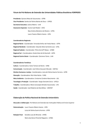 1
Fórum de Pró-Reitores de Extensão das Universidades Públicas Brasileiras-FORPROEX
Presidente: Cipriano Maia de Vasconcelos - UFRN
Vice-Presidente: Sandra de Fátima Batista de Deus – UFRGS
Secretaria Executiva: Juliana Ribeiro - UnB
Assessores Especiais: Eunice Sueli Nodari - UFSC
Ney Cristina Monteiro de Oliveira – UFPA
Laura Tavares Ribeiro Soares - UFRJ
Coordenadorias Regionais
Regional Norte - Coordenador: Fernando Arthur de Freitas Neves - UFPA
Regional Nordeste - Coordenador: Eduardo Sílvio Sarmento Lyra - UFAL
Regional Sudeste - Coordenador: Plínio Zornoff Táboas - UFABC
Regional Sul – Coordenadora: Gisele Alves de Sá Quimelli - UEPG
Regional Centro-Oeste – Coordenador: Oviromar Flores - UnB
Coordenadorias Temáticas
Cultura - Coordenadora: Dulce Tamara da Rocha - UFBA
Comunicação - Coordenador: José Felício Goussain Murade - UNITAU
Direitos Humanos e Justiça - Coordenadora: Lúcia de Fátima Guerra Ferreira - UFPB
Educação - Coordenadora: Rita Patta Rache - FURG
Meio Ambiente - Coordenadora: Cristianne Cordeiro Nascimento - UEL
Tecnologia e Produção - Coordenador: Sergio Donizetti Zorzo - UFSCar
Trabalho - Coordenadora: Maria Conceição Almeida Vasconcelos - UFS
Saúde - Coordenador: José Roberto da Silva Brêtas - UNIFESP
Elaboração da Política Nacional de Extensão Universitária
Discussão e deliberação: Pró-Reitores de Extensão das Instituições Públicas de Ensino Superior
Sistematização: Laura Tavares Ribeiro Soares - UFRJ
Lúcia de Fátima Guerra Ferreira - UFPB
Redação Final: Geralda Luiza de Miranda - UFMG
Maria das Dores Pimentel Nogueira - UFMG
 