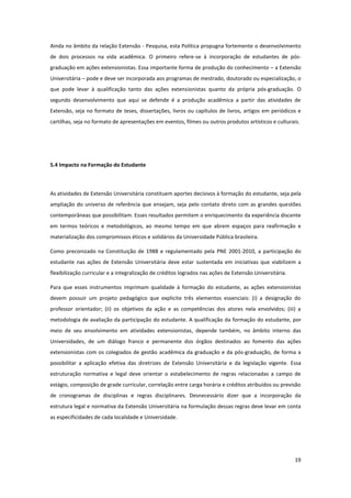 19
Ainda no âmbito da relação Extensão - Pesquisa, esta Política propugna fortemente o desenvolvimento
de dois processos na vida acadêmica. O primeiro refere-se à incorporação de estudantes de pós-
graduação em ações extensionistas. Essa importante forma de produção do conhecimento – a Extensão
Universitária – pode e deve ser incorporada aos programas de mestrado, doutorado ou especialização, o
que pode levar à qualificação tanto das ações extensionistas quanto da própria pós-graduação. O
segundo desenvolvimento que aqui se defende é a produção acadêmica a partir das atividades de
Extensão, seja no formato de teses, dissertações, livros ou capítulos de livros, artigos em periódicos e
cartilhas, seja no formato de apresentações em eventos, filmes ou outros produtos artísticos e culturais.
5.4 Impacto na Formação do Estudante
As atividades de Extensão Universitária constituem aportes decisivos à formação do estudante, seja pela
ampliação do universo de referência que ensejam, seja pelo contato direto com as grandes questões
contemporâneas que possibilitam. Esses resultados permitem o enriquecimento da experiência discente
em termos teóricos e metodológicos, ao mesmo tempo em que abrem espaços para reafirmação e
materialização dos compromissos éticos e solidários da Universidade Pública brasileira.
Como preconizado na Constituição de 1988 e regulamentado pela PNE 2001-2010, a participação do
estudante nas ações de Extensão Universitária deve estar sustentada em iniciativas que viabilizem a
flexibilização curricular e a integralização de créditos logrados nas ações de Extensão Universitária.
Para que esses instrumentos imprimam qualidade à formação do estudante, as ações extensionistas
devem possuir um projeto pedagógico que explicite três elementos essenciais: (i) a designação do
professor orientador; (ii) os objetivos da ação e as competências dos atores nela envolvidos; (iii) a
metodologia de avaliação da participação do estudante. A qualificação da formação do estudante, por
meio de seu envolvimento em atividades extensionistas, depende também, no âmbito interno das
Universidades, de um diálogo franco e permanente dos órgãos destinados ao fomento das ações
extensionistas com os colegiados de gestão acadêmica da graduação e da pós-graduação, de forma a
possibilitar a aplicação efetiva das diretrizes de Extensão Universitária e da legislação vigente. Essa
estruturação normativa e legal deve orientar o estabelecimento de regras relacionadas a campo de
estágio, composição de grade curricular, correlação entre carga horária e créditos atribuídos ou previsão
de cronogramas de disciplinas e regras disciplinares. Desnecessário dizer que a incorporação da
estrutura legal e normativa da Extensão Universitária na formulação dessas regras deve levar em conta
as especificidades de cada localidade e Universidade.
 