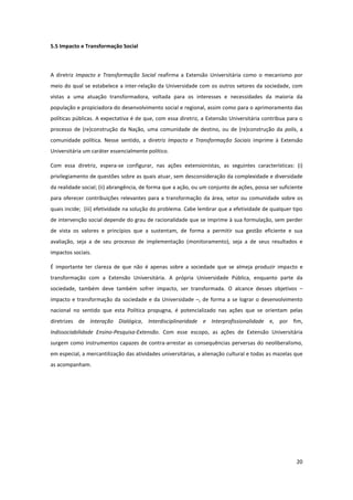 20
5.5 Impacto e Transformação Social
A diretriz Impacto e Transformação Social reafirma a Extensão Universitária como o mecanismo por
meio do qual se estabelece a inter-relação da Universidade com os outros setores da sociedade, com
vistas a uma atuação transformadora, voltada para os interesses e necessidades da maioria da
população e propiciadora do desenvolvimento social e regional, assim como para o aprimoramento das
políticas públicas. A expectativa é de que, com essa diretriz, a Extensão Universitária contribua para o
processo de (re)construção da Nação, uma comunidade de destino, ou de (re)construção da polis, a
comunidade política. Nesse sentido, a diretriz Impacto e Transformação Sociais imprime à Extensão
Universitária um caráter essencialmente político.
Com essa diretriz, espera-se configurar, nas ações extensionistas, as seguintes características: (i)
privilegiamento de questões sobre as quais atuar, sem desconsideração da complexidade e diversidade
da realidade social; (ii) abrangência, de forma que a ação, ou um conjunto de ações, possa ser suficiente
para oferecer contribuições relevantes para a transformação da área, setor ou comunidade sobre os
quais incide; (iii) efetividade na solução do problema. Cabe lembrar que a efetividade de qualquer tipo
de intervenção social depende do grau de racionalidade que se imprime à sua formulação, sem perder
de vista os valores e princípios que a sustentam, de forma a permitir sua gestão eficiente e sua
avaliação, seja a de seu processo de implementação (monitoramento), seja a de seus resultados e
impactos sociais.
É importante ter clareza de que não é apenas sobre a sociedade que se almeja produzir impacto e
transformação com a Extensão Universitária. A própria Universidade Pública, enquanto parte da
sociedade, também deve também sofrer impacto, ser transformada. O alcance desses objetivos –
impacto e transformação da sociedade e da Universidade –, de forma a se lograr o desenvolvimento
nacional no sentido que esta Política propugna, é potencializado nas ações que se orientam pelas
diretrizes de Interação Dialógica, Interdisciplinaridade e Interprofissionalidade e, por fim,
Indissociabilidade Ensino-Pesquisa-Extensão. Com esse escopo, as ações de Extensão Universitária
surgem como instrumentos capazes de contra-arrestar as consequências perversas do neoliberalismo,
em especial, a mercantilização das atividades universitárias, a alienação cultural e todas as mazelas que
as acompanham.
 